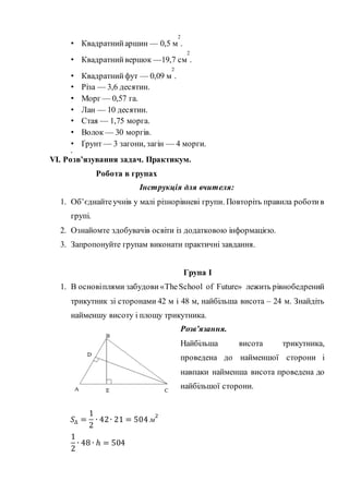 • Квадратнийаршин — 0,5 м
2
.
• Квадратнийвершок —19,7 см
2
.
• Квадратнийфут — 0,09 м
2
.
• Різа — 3,6 десятин.
• Морг — 0,57 га.
• Лан — 10 десятин.
• Стая — 1,75 морга.
• Волок — 30 моргів.
• Ґрунт — 3 загони, загін — 4 морги.
•
VІ. Розв’язування задач. Практикум.
Робота в групах
Інструкція для вчителя:
1. Об’єднайтеучнів у малі різнорівневі групи. Повторіть правила роботив
групі.
2. Ознайомте здобувачів освіти із додатковою інформацією.
3. Запропонуйте групам виконати практичні завдання.
Група І
1. В основіплями забудови «TheSchool of Future» лежить рівнобедрений
трикутник зі сторонами 42 м і 48 м, найбільша висота – 24 м. Знайдіть
найменшу висоту і площу трикутника.
Розв’язання.
Найбільша висота трикутника,
проведена до найменшої сторони і
навпаки найменша висота проведена до
найбільшої сторони.
𝑆∆ =
1
2
∙ 42∙ 21 = 504 м
2
1
2
∙ 48 ∙ ℎ = 504
 