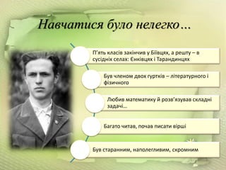 Навчатися було нелегко…
П’ять класів закінчив у Біївцях, а решту – в
сусідніх селах: Єнківцях і Тарандинцях
Був членом двох гуртків – літературного і
фізичного
Любив математику й розв’язував складні
задачі…
Багато читав, почав писати вірші
Був старанним, наполегливим, скромним
 