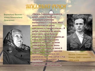 Василь Симоненко.
Кінець 1940 – початок
1950 років
«Василь Симоненко вчився в
школі, коли я прийшла
працювати учителем
математики 5—7 класів. Мені
довелося вести уроки
креслення в старших класах... Я
добре готувалася до уроків,
але у своїх силах була не
впевнена. І коли я заходила до
класу, то найбільшу увагу
звертала на парту, за якою
сидів Василь. Він же якось
спідлоба поглядав на мене й
поволі, але красиво, креслив.
Як пізніше я дізналася, він
одночасно креслив і читав з-під
парти художню книжку. А
поглядав на мене, аби я не
спіймала його на гарячому...
Вчителька Василя –
Уляна Миколаївна
Демченко:
 
