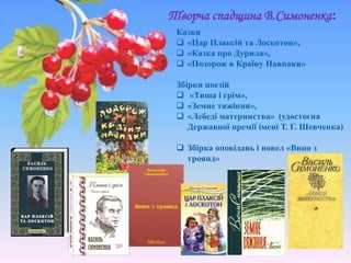 Казки
 «Цар Плаксій та Лоскотон»,
 «Казка про Дурила»,
 «Подорож в Країну Навпаки»
Збірки поезій
 «Тиша і грім»,
 «Земне тяжіння»,
 «Лебеді материнства» (удостоєна
Державної премії імені Т. Г. Шевченка)
 Збірка оповідань і новел «Вино з
троянд»
Творча спадщина В.Симоненка:
 