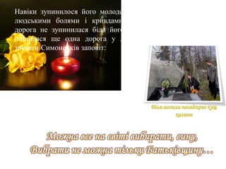 Біля могили посаджено кущ
калини
Навіки зупинилося його молоде серце, що преболіло усіма
людськими болями і кривдами. Та остання Симоненкова
дорога не зупинилася біля його могили у Черкасах. Адже
лишилася ще одна дорога у людське безсмертя, де буде
звучати Симоненків заповіт:
 