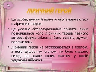 • Це особа, думки й почуття якої виражаються
в ліричних творах.
• Це умовне літературознавче поняття, яким
позначається коло ліричних творів певного
автора, форма втілення його осяянь, думок,
переживань.
• Ліричний герой не ототожнюється з поетом,
з його душевним станом, як було сказано
вище, він живе своїм життям у новій
художній дійсності.
 