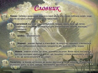 Лиман - затока з морською водою в гирлі річки або озеро поблизу моря, іноді
багате на грязі з лікувальними властивостями.
Сургучевий від «сургуч» - забарвлена тверда смола, віск, що легко
плавиться й застигає; уживається для опечатування пакетів, посилок,
приміщень.
Шибка – віконне скло.
Марево - зорове явище в атмосфері, за якого на горизонті з'являються
уявні зображення наземних предметів або ділянок неба; міраж.
Мавки - міфічні істоти, злі духи, різновид русалок. Вони часто постають у
вигляді молодих красивих дівчат, що танцями і співом заманюють хлопців
у ліс, де залоскочують їх до смерті.
Лоскотати - м'якими дотиками до шкіри викликати легке нервове збудження;
впливати, діяти на кого-небудь; бентежити, хвилювати когось.
 