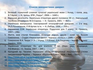 1. Великий тлумачний словник сучасної української мови ( Уклад, і голов, ред.
В.Т.Бусел. — К.: Ірпінь: ВТФ „Перун", 2004.— 1440 с.
2. Відлуння десятиліть. Українська література другої половини XX ст.: Навчальний
посібник (Упорядник М.О.Сорока. — К.: Грамота, 2001. — 463 с.
3. Українська минувшина: Ілюстрований етнографічний довідник. — 2-е вид.
(А.П.Пономарьов, Л.Ф.Артюх та ін. — К.:Либідь, 1994.— 256 с.
4. Авраменко О.М. Українська література. Підручник для 7 класу.- К.: Грамота,
2007.– 296с.
5. Життя, мов спалах блискавки. (Спогади рідних, друзів і колег пр. Василя
Симоненка. – Студія «Черкаспресфото». Черкаси: «Інлес». – 1999. – 140 с.
6. Симоненко В.А. Твори: У 2т. ( Упряд. Г.П.Білоус, О.К.Лищенко.– Черкаси: Брама-
Україна, 2004.
7. Українська література: Кн. для вчителя: 7 кл. (Наук. ред., упорядкув.
Р.В.Мовчан.– К.: Генеза, 2007. – 288 с.
8. Холодний яр. Часопис Черкаської обласної організації Національної Спілки
письменників України. – Черкаси: «Відлуння-Плюс», 2004. – №4. – 320 с.
Список використаних джерел:
 