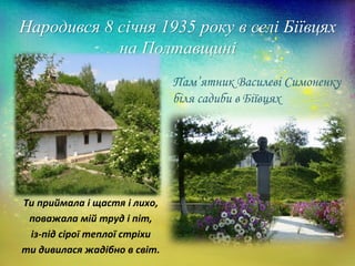 Народився 8 січня 1935 року в селі Біївцях
на Полтавщині
Ти приймала і щастя і лихо,
поважала мій труд і піт,
із-під сірої теплої стріхи
ти дивилася жадібно в світ.
Пам’ятник Василеві Симоненку
біля садиби в Біївцях
 