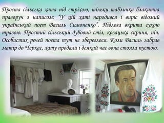 Проста сільська хата під стріхою, тільки табличка блакитна
праворуч з написом: “У цій хаті народився і виріс відомий
український поет Василь Симоненко”. Підлога вкрита сухою
травою. Простий сільський дубовий стіл, козацька скриня, піч.
Особистих речей поета тут не збереглося. Коли Василь забрав
матір до Черкас, хату продали і деякий час вона стояла пустою.
 