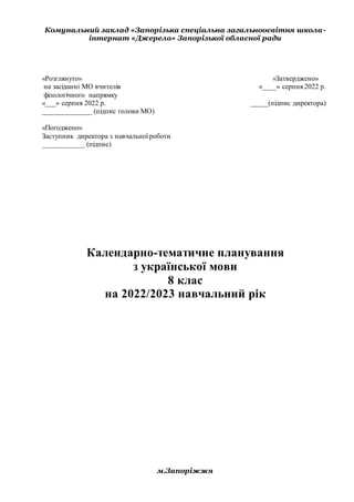 Комунальний заклад «Запорізька спеціальна загальноосвітня школа-
інтернат «Джерело» Запорізької обласної ради
«Розглянуто» «Затверджено»
на засіданні МО вчителів «____» серпня 2022 р.
філологічного напрямку
«___» серпня 2022 р. _____(підпис директора)
______________ (підпис голови МО)
«Погоджено»
Заступник директора з навчальної роботи
____________ (підпис)
Календарно-тематичне планування
з української мови
8 клас
на 2022/2023 навчальний рік
м.Запоріжжя
 