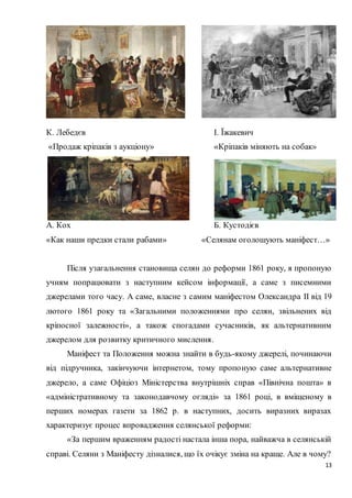 13
К. Лебедєв І. Їжакевич
«Продаж кріпаків з аукціону» «Кріпаків міняють на собак»
А. Кох Б. Кустодієв
«Как наши предки стали рабами» «Селянам оголошують маніфест…»
Після узагальнення становища селян до реформи 1861 року, я пропоную
учням попрацювати з наступним кейсом інформації, а саме з писемними
джерелами того часу. А саме, власне з самим маніфестом Олександра II від 19
лютого 1861 року та «Загальними положеннями про селян, звільнених від
кріпосної залежності», а також спогадами сучасників, як альтернативним
джерелом для розвитку критичного мислення.
Маніфест та Положення можна знайти в будь-якому джерелі, починаючи
від підручника, закінчуючи інтернетом, тому пропоную саме альтернативне
джерело, а саме Офіціоз Міністерства внутрішніх справ «Північна пошта» в
«адміністративному та законодавчому огляді» за 1861 році, в вміщеному в
перших номерах газети за 1862 р. в наступних, досить виразних виразах
характеризує процес впровадження селянської реформи:
«За першим враженням радості настала інша пора, найважча в селянській
справі. Селяни з Маніфесту дізналися, що їх очікує зміна на краще. Але в чому?
 