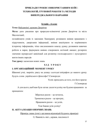 17
ПРИКЛАДИ УРОКІВ З ВИКОРИСТАННЯМ КЕЙС-
ТЕХНОЛОГІЙ, ГРУПОВОЇ РОБОТИ ТА МЕТОДІВ
ВИПЕРЕДЖАЛЬНОГО НАВЧАННЯ
Історія – 6 клас
Тема:Найдавніші держави Дворіччя
Мета: дати уявлення про природно-кліматичні умови Дворіччя та міста
Месопотамії;
познайомити учнів із законами Хаммурапі; розвивати вміння працювати з
підручником, джерелами інформації, вміння аналізувати та порівнювати
історичну інформацію, чітко висловлювати власну думку; розвивати навички
роботи в парах; формувати вміння створювати логічний ланцюг; розкрити
значення шумерської цивілізації для розвитку господарського і культурного
життя інших народів
Тип уроку: засвоєння нових знань
Х І Д У Р О К У
І. ОРГАНІЗАЦІЙНИЙ МОМЕНТ УРОКУ
Шановні учні, зверніть увагу на дошку: сьогодні епіграфом до нашого уроку
будуть слова українського філософа Г.Сковороди:
Успіх приходить до того, хто його прагне
Г.Сковорода
А для цього, щоб нам було легше досягти успіху ми будемо працювати за
принципом:
Зібратися разом – це початок,
Триматися разом – це прогрес,
Працювати разом – це успіх.
Тож бажаю усім успіху!
ІІ. АКТУАЛІЗАЦІЯ ОПОРНИХ ЗНАНЬ
Піраміда знань (учні з цеглинок-відповідей будують піраміди)
1) Наявність міст, держав, писемності
 