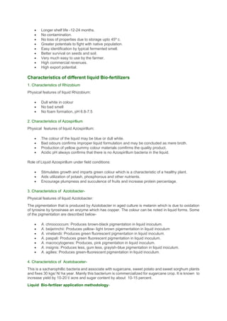 • Longer shelf life -12-24 months.
• No contamination.
• No loss of properties due to storage upto 45º c.
• Greater potentials to fight with native population.
• Easy identification by typical fermented smell.
• Better survival on seeds and soil.
• Very much easy to use by the farmer.
• High commercial revenues.
• High export potential.
Characteristics of different liquid Bio-fertilizers
1. Characteristics of Rhizobium
Physical features of liquid Rhizobium:
• Dull white in colour
• No bad smell
• No foam formation, pH 6.8-7.5
2. Characteristics of Azospirllium
Physical features of liquid Azospirillum:
• The colour of the liquid may be blue or dull white.
• Bad odours confirms improper liquid formulation and may be concluded as mere broth.
• Production of yellow gummy colour materials comfirms the quality product.
• Acidic pH always confirms that there is no Azospirillum bacteria in the liquid.
Role of Liquid Azospirillum under field conditions:
• Stimulates growth and imparts green colour which is a characteristic of a healthy plant.
• Aids utilization of potash, phosphorous and other nutrients.
• Encourage plumpness and succulence of fruits and increase protein percentage.
3. Characteristics of Azotobacter-
Physical features of liquid Azotobacter:
The pigmentation that is produced by Azotobacter in aged culture is melanin which is due to oxidation
of tyrosine by tyrosinase an enzyme which has copper. The colour can be noted in liquid forms. Some
of the pigmentation are described below-
• A. chroococcum: Produces brown-black pigmentation in liquid inoculum.
• A. beijerinchii: Produces yellow- light brown pigementation in liquid inoculum
• A. vinelandii: Produces green fluorescent pigmentation in liquid inoculum.
• A. paspali: Produces green fluorescent pigmentation in liquid inoculum.
• A. macrocytogenes: Produces, pink pigmentation in liquid inoculum.
• A. insignis: Produces less, gum less, grayish-blue pigmentation in liquid inoculum.
• A. agilies: Produces green-fluorescent pigmentation in liquid inoculum.
4. Characteristics of Acetobaceter-
This is a sacharophillic bacteria and associate with sugarcane, sweet potato and sweet sorghum plants
and fixes 30 kgs/ N/ ha year. Mainly this bacterium is commercialized for sugarcane crop. It is known to
increase yield by 10-20 t/ acre and sugar content by about 10-15 percent.
Liquid Bio-fertlizer application methodology-
 