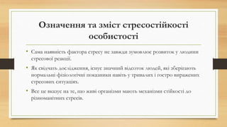 Означення та зміст стресостійкості
особистості
• Сама наявність фактора стресу не завжди зумовлює розвиток у людини
стресової реакції.
• Як свідчать дослідження, існує значний відсоток людей, які зберігають
нормальні фізіологічні показники навіть у тривалих і гостро виражених
стресових ситуаціях.
• Все це вказує на те, що живі організми мають механізми стійкості до
різноманітних стресів.
 