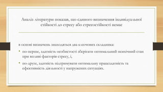 Аналіз літератури показав, що єдиного визначення індивідуальної
стійкості до стресу або стресостійкості немає
в основі визначень знаходяться два ключових складника:
• по-перше, здатність особистості зберігати оптимальний психічний стан
при впливі факторів стресу, і,
• по-друге, здатність підтримувати оптимальну працездатність та
ефективність діяльності у напружених ситуаціях.
 