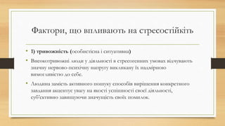 Фактори, що впливають на стресостійкіть
• 1) тривожність (особистісна і ситуативна)
• Високотривожні люди у діяльності в стресогенних умовах відчувають
значну нервово-психічну напругу викликану їх надмірною
вимогливістю до себе.
• Людина замість активного пошуку способів вирішення конкретного
завдання акцентує увагу на якості успішності своєї діяльності,
суб’єктивно завищуючи значущість своїх помилок.
 