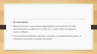 • 2) самооцінка
• Рівень розвитку самооцінки характеризується упевненістю або
невпевненістю особистості в собі, що у свою чергу впливає на
стресостійкість.
• Самооцінка відображає здатність людини до самовдосконалення, до
усунення недоліків у власній діяльності
 