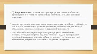 • 3) Локус контролю - поняття, що характеризує властивість особистості
приписувати свої успіхи чи невдачі лише внутрішнім або лише зовнішнім
факторам.
• Люди з внутрішнім локус-контролем характеризуються емоційною стабільністю,
але потреба в досягненнях у них має тенденцію до підвищення, пов’язану зі
збільшенням значень особистісної та реактивної тривожності.
• Люди із зовнішнім локус-контролем характеризуються емоційною
нестабільністю, вони нерідко надмірно тривожні і піддані невиправданій
фрустрації, невпевнені як у своїх здібностях в цілому, так і в окремих своїх
можливостях, потребують схвалення та підтримки оточуючих.
 