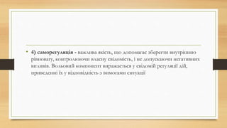 • 4) саморегуляція - важлива якість, що допомагає зберегти внутрішню
рівновагу, контролюючи власну свідомість, і не допускаючи негативних
впливів. Вольовий компонент виражається у свідомій регуляції дій,
приведенні їх у відповідність з вимогами ситуації
 
