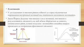 • 5) мотивація
• У досліджуваних із високим рівнем стійкості до стресу відзначається
переважання внутрішньої мотивації над зовнішньою негативною мотивацією.
• Закон Йоркса-Додсона: чим вищою є сила мотивації, тим вищою є
результативність діяльності, але цей зв'язок зберігається до певного,
оптимального рівня, за яким подальша мотиваційно-емоційна напруга
призводить до погіршення ефективності діяльності
 