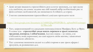 • Деякі автори вважають стресостійкість результатом тренувань, але при цьому
слід пам'ятати, що кожна людина має свій певний набір особистісних рис та
фізіологічних особливостей, що визначають її стійкість до стресу.
• З метою самовизначення стресостійкості доцільно проходити тести
https://docs.google.com/document/d/1tSSH2J5g1PIXPf2Rv5y_rgfwmPt6Ywyhtnpci
Zr7Rio/edit
• Тест, запропонований голландським психоаналітиком Манфред Кетс де Врієс.
Головна теза - стресостійкі люди мають переваги в трьох аспектах:
труднощі, контроль і зобов’язання. Для них норма – це зміни, а не
стабільність; вони переконані, що самі керують своїм життям, і цікавляться
навколишньою дійсністю.
• Тест допоможе визначити сильні та слабкі сторони в цих трьох сферах і
зрозуміти, як розвиватися далі.
 
