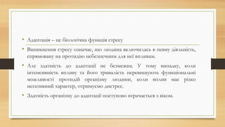 • Адаптація – це біологічна функція стресу
• Виникнення стресу означає, що людина включилась в певну діяльність,
спрямовану на протидію небезпечним для неї впливам.
• Але здатність до адаптації не безмежна. У тому випадку, коли
інтенсивність впливу та його тривалість перевищують функціональні
можливості протидій організму людини, коли вплив має різко
негативний характер, отримуємо дистрес.
• Здатність організму до адаптації поступово втрачається з віком.
 
