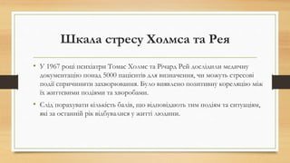 Шкала стресу Холмса та Рея
• У 1967 році психіатри Томас Холмс та Річард Рей дослідили медичну
документацію понад 5000 пацієнтів для визначення, чи можуть стресові
події спричинити захворювання. Було виявлено позитивну кореляцію між
їх життєвими подіями та хворобами.
• Слід порахувати кількість балів, що відповідають тим подіям та ситуаціям,
які за останній рік відбувалися у житті людини.
 