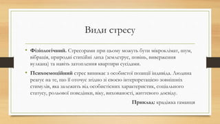 Види стресу
• Фізіологічний. Стресорами при цьому можуть бути мікроклімат, шум,
вібрація, природні стихійні лиха (землетрус, повінь, виверження
вулкана) та навіть затоплення квартири сусідами.
• Психоемоційний стрес виникає з особистої позиції індивіда. Людина
реагує на те, що її оточує згідно зі своєю інтерпретацією зовнішніх
стимулів, яка залежить від особистісних характеристик, соціального
статусу, рольової поведінки, віку, вихованості, життєвого досвіду.
Приклад: крадіжка гаманця
 