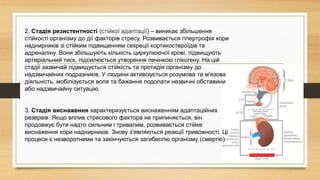 2. Стадія резистентності (стійкої адаптації) – виникає збільшення
стійкості організму до дії факторів стресу. Розвивається гіпертрофія кори
наднирників зі стійким підвищенням секреції кортикостероїдів та
адреналіну. Вони збільшують кількість циркулюючої крові, підвищують
артеріальний тиск, підсилюється утворення печінкою глікогену. На цій
стадії зазвичай підвищується стійкість та протидія організму до
надзвичайних подразників. У людини активізується розумова та м'язова
діяльність, мобілізується воля та бажання подолати незвичні обставини
або надзвичайну ситуацію.
3. Стадія виснаження характеризується виснаженням адаптаційних
резервів. Якщо вплив стресового фактора не припиняється, він
продовжує бути надто сильним і тривалим, розвивається стійке
виснаження кори наднирників. Знову з'являються реакції тривожності. Ці
процеси є незворотними та закінчуються загибеллю організму (смертю).
 