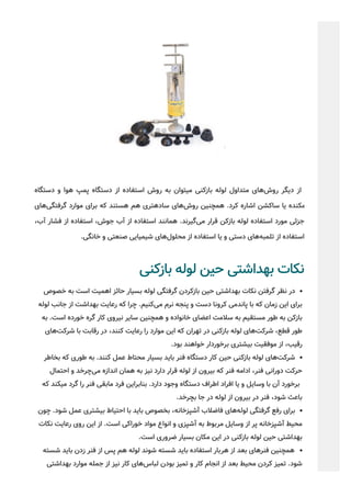 ‫دﺳﺘﮕﺎه‬ ‫و‬ ‫ﻫﻮا‬ ‫ﭘﻤﭗ‬ ‫دﺳﺘﮕﺎه‬ ‫از‬ ‫اﺳﺘﻔﺎده‬ ‫روش‬ ‫ﺑﻪ‬ ‫ﺘﻮان‬‫ﻣﯿ‬ ‫ﺑﺎزﮐﻨﯽ‬ ‫ﻟﻮﻟﻪ‬ ‫ﻣﺘﺪاول‬ ‫ﻫﺎی‬‫روش‬ ‫دﯾﮕﺮ‬ ‫از‬
‫ﻫﺎی‬‫ﮔﺮﻓﺘﮕﯽ‬ ‫ﻣﻮارد‬ ‫ﺑﺮای‬ ‫ﮐﻪ‬ ‫ﻫﺴﺘﻨﺪ‬ ‫ﻫﻢ‬ ‫ﺘﺮی‬‫ﺳﺎدﻫ‬ ‫ﻫﺎی‬‫روش‬ ‫ﭽﻨﯿﻦ‬‫ﻫﻤ‬ .‫ﮐﺮد‬ ‫اﺷﺎره‬ ‫ﺳﺎﮐﺸﻦ‬ ‫ﯾﺎ‬ ‫ﻣﮑﻨﺪه‬
،‫آب‬ ‫ﻓﺸﺎر‬ ‫از‬ ‫اﺳﺘﻔﺎده‬ ،‫ﺟﻮش‬ ‫آب‬ ‫از‬ ‫اﺳﺘﻔﺎده‬ ‫ﻫﻤﺎﻧﻨﺪ‬ .‫ﮔﯿﺮﻧﺪ‬‫ﻣﯽ‬ ‫ﻗﺮار‬ ‫ﺑﺎزﮐﻦ‬ ‫ﻟﻮﻟﻪ‬ ‫اﺳﺘﻔﺎده‬ ‫ﻣﻮرد‬ ‫ﺟﺰﺋﯽ‬
.‫ﺧﺎﻧﮕﯽ‬ ‫و‬ ‫ﺻﻨﻌﺘﯽ‬ ‫ﺷﯿﻤﯿﺎﯾﯽ‬ ‫ﻫﺎی‬‫ﻣﺤﻠﻮل‬ ‫از‬ ‫اﺳﺘﻔﺎده‬ ‫ﯾﺎ‬ ‫و‬ ‫دﺳﺘﯽ‬ ‫ﻫﺎی‬‫ﺗﻠﻤﺒﻪ‬ ‫از‬ ‫اﺳﺘﻔﺎده‬
‫ﺑﺎزﮐﻨﯽ‬ ‫ﻟﻮﻟﻪ‬ ‫ﺣﯿﻦ‬ ‫ﺑﻬﺪاﺷﺘﯽ‬ ‫ﻧﮑﺎت‬
‫ﺧﺼﻮص‬ ‫ﺑﻪ‬ ‫اﺳﺖ‬ ‫اﻫﻤﯿﺖ‬ ‫ﺣﺎﺋﺰ‬ ‫ﺑﺴﯿﺎر‬ ‫ﻟﻮﻟﻪ‬ ‫ﮔﺮﻓﺘﮕﯽ‬ ‫ﺑﺎزﮐﺮدن‬ ‫ﺣﯿﻦ‬ ‫ﺑﻬﺪاﺷﺘﯽ‬ ‫ﻧﮑﺎت‬ ‫ﮔﺮﻓﺘﻦ‬ ‫ﻧﻈﺮ‬ ‫در‬
‫ﻟﻮﻟﻪ‬ ‫ﺟﺎﻧﺐ‬ ‫از‬ ‫ﺑﻬﺪاﺷﺖ‬ ‫رﻋﺎﯾﺖ‬ ‫ﮐﻪ‬ ‫ﭼﺮا‬ .‫ﮐﻨﯿﻢ‬‫ﻣﯽ‬ ‫ﻧﺮم‬ ‫ﭘﻨﺠﻪ‬ ‫و‬ ‫دﺳﺖ‬ ‫ﮐﺮوﻧﺎ‬ ‫ﭘﺎﻧﺪﻣﯽ‬ ‫ﺑﺎ‬ ‫ﮐﻪ‬ ‫زﻣﺎن‬ ‫اﯾﻦ‬ ‫ﺑﺮای‬
‫ﺑﻪ‬ .‫اﺳﺖ‬ ‫ﺧﻮرده‬ ‫ﮔﺮه‬ ‫ﮐﺎر‬ ‫ﻧﯿﺮوی‬ ‫ﺳﺎﯾﺮ‬ ‫ﻫﻤﭽﻨﯿﻦ‬ ‫و‬ ‫ﺧﺎﻧﻮاده‬ ‫اﻋﻀﺎی‬ ‫ﺳﻼﻣﺖ‬ ‫ﺑﻪ‬ ‫ﻣﺴﺘﻘﯿﻢ‬ ‫ﻃﻮر‬ ‫ﺑﻪ‬ ‫ﺑﺎزﮐﻦ‬
‫ﻫﺎی‬‫ﺷﺮﮐﺖ‬ ‫ﺑﺎ‬ ‫رﻗﺎﺑﺖ‬ ‫در‬ ،‫ﮐﻨﻨﺪ‬ ‫رﻋﺎﯾﺖ‬ ‫را‬ ‫ﻣﻮارد‬ ‫اﯾﻦ‬ ‫ﮐﻪ‬ ‫ﺗﻬﺮان‬ ‫در‬ ‫ﺑﺎزﮐﻨﯽ‬ ‫ﻟﻮﻟﻪ‬ ‫ﻫﺎی‬‫ﺷﺮﮐﺖ‬ ،‫ﻗﻄﻊ‬ ‫ﻃﻮر‬
.‫ﺑﻮد‬ ‫ﺧﻮاﻫﻨﺪ‬ ‫ﺑﺮﺧﻮردار‬ ‫ﺑﯿﺸﺘﺮی‬ ‫ﻣﻮﻓﻘﯿﺖ‬ ‫از‬ ،‫رﻗﯿﺐ‬
‫ﺑﺨﺎﻃﺮ‬ ‫ﮐﻪ‬ ‫ﻃﻮری‬ ‫ﺑﻪ‬ .‫ﮐﻨﻨﺪ‬ ‫ﻋﻤﻞ‬ ‫ﻣﺤﺘﺎط‬ ‫ﺑﺴﯿﺎر‬ ‫ﺑﺎﯾﺪ‬ ‫ﻓﻨﺮ‬ ‫دﺳﺘﮕﺎه‬ ‫ﮐﺎر‬ ‫ﺣﯿﻦ‬ ‫ﺑﺎزﮐﻨﯽ‬ ‫ﻟﻮﻟﻪ‬ ‫ﻫﺎی‬‫ﺷﺮﮐﺖ‬
‫اﺣﺘﻤﺎل‬ ‫و‬ ‫ﭼﺮﺧﺪ‬‫ﻣﯽ‬ ‫اﻧﺪازه‬ ‫ﻫﻤﺎن‬ ‫ﺑﻪ‬ ‫ﻧﯿﺰ‬ ‫دارد‬ ‫ﻗﺮار‬ ‫ﻟﻮﻟﻪ‬ ‫از‬ ‫ﺑﯿﺮون‬ ‫ﮐﻪ‬ ‫ﻓﻨﺮ‬ ‫اداﻣﻪ‬ ،‫ﻓﻨﺮ‬ ‫دوراﻧﯽ‬ ‫ﺣﺮﮐﺖ‬
‫ﮐﻪ‬ ‫ﮑﻨﺪ‬‫ﻣﯿ‬ ‫ﮔﺮد‬ ‫را‬ ‫ﻓﻨﺮ‬ ‫ﻣﺎﺑﻘﯽ‬ ‫ﻓﺮد‬ ‫ﺑﻨﺎﺑﺮاﯾﻦ‬ .‫دارد‬ ‫وﺟﻮد‬ ‫دﺳﺘﮕﺎه‬ ‫اﻃﺮاف‬ ‫اﻓﺮاد‬ ‫ﯾﺎ‬ ‫و‬ ‫وﺳﺎﯾﻞ‬ ‫ﺑﺎ‬ ‫آن‬ ‫ﺑﺮﺧﻮرد‬
.‫ﺑﭽﺮﺧﺪ‬ ‫ﺟﺎ‬ ‫در‬ ‫ﻟﻮﻟﻪ‬ ‫از‬ ‫ﺑﯿﺮون‬ ‫در‬ ‫ﻓﻨﺮ‬ ،‫ﺷﻮد‬ ‫ﺑﺎﻋﺚ‬
‫ﭼﻮن‬ .‫ﺷﻮد‬ ‫ﻋﻤﻞ‬ ‫ﺑﯿﺸﺘﺮی‬ ‫اﺣﺘﯿﺎط‬ ‫ﺑﺎ‬ ‫ﺑﺎﯾﺪ‬ ‫ﺑﺨﺼﻮص‬ ،‫آﺷﭙﺰﺧﺎﻧﻪ‬ ‫ﻓﺎﺿﻼب‬ ‫ﻫﺎی‬‫ﻟﻮﻟﻪ‬ ‫ﮔﺮﻓﺘﮕﯽ‬ ‫رﻓﻊ‬ ‫ﺑﺮای‬
‫ﻧﮑﺎت‬ ‫رﻋﺎﯾﺖ‬ ‫روی‬ ‫اﯾﻦ‬ ‫از‬ .‫اﺳﺖ‬ ‫ﺧﻮراﮐﯽ‬ ‫ﻣﻮاد‬ ‫اﻧﻮاع‬ ‫و‬ ‫آﺷﭙﺰی‬ ‫ﺑﻪ‬ ‫ﻣﺮﺑﻮط‬ ‫وﺳﺎﯾﻞ‬ ‫از‬ ‫ﭘﺮ‬ ‫آﺷﭙﺰﺧﺎﻧﻪ‬ ‫ﻣﺤﯿﻂ‬
.‫اﺳﺖ‬ ‫ﺿﺮوری‬ ‫ﺑﺴﯿﺎر‬ ‫ﻣﮑﺎن‬ ‫اﯾﻦ‬ ‫در‬ ‫ﺑﺎزﮐﻨﯽ‬ ‫ﻟﻮﻟﻪ‬ ‫ﺣﯿﻦ‬ ‫ﺑﻬﺪاﺷﺘﯽ‬
‫ﺷﺴﺘﻪ‬ ‫ﺑﺎﯾﺪ‬ ‫زدن‬ ‫ﻓﻨﺮ‬ ‫از‬ ‫ﭘﺲ‬ ‫ﻫﻢ‬ ‫ﻟﻮﻟﻪ‬ ‫ﺷﻮﻧﺪ‬ ‫ﺷﺴﺘﻪ‬ ‫ﺑﺎﯾﺪ‬ ‫اﺳﺘﻔﺎده‬ ‫ﻫﺮﺑﺎر‬ ‫از‬ ‫ﺑﻌﺪ‬ ‫ﻓﻨﺮﻫﺎی‬ ‫ﭽﻨﯿﻦ‬‫ﻫﻤ‬
‫ﺑﻬﺪاﺷﺘﯽ‬ ‫ﻣﻮارد‬ ‫ﺟﻤﻠﻪ‬ ‫از‬ ‫ﻧﯿﺰ‬ ‫ﮐﺎر‬ ‫ﻫﺎی‬‫ﻟﺒﺎس‬ ‫ﺑﻮدن‬ ‫ﺗﻤﯿﺰ‬ ‫و‬ ‫ﮐﺎر‬ ‫اﻧﺠﺎم‬ ‫از‬ ‫ﺑﻌﺪ‬ ‫ﻣﺤﯿﻂ‬ ‫ﮐﺮدن‬ ‫ﺗﻤﯿﺰ‬ .‫ﺷﻮد‬
 