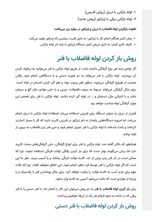 (‫ﻗﺪﯾﻤﯽ‬ ‫)روش‬ ‫درﯾﻞ‬ ‫ﺑﺎ‬ ‫ﺑﺎزﮐﻨﯽ‬ ‫ﻟﻮﻟﻪ‬ .1
(‫ﺟﺪﯾﺪ‬ ‫)روش‬ ‫ژﻧﺮاﺗﻮر‬ ‫ﺑﺎ‬ ‫ﺑﺮﻗﯽ‬ ‫ﺑﺎزﮐﻨﯽ‬ ‫ﻟﻮﻟﻪ‬ .2
:‫ﺑﺎﺷﺪ‬‫ﻣﯽ‬ ‫زﯾﺮ‬ ‫ﻣﻮارد‬ ‫در‬ ‫ژﻧﺮاﺗﻮر‬ ‫و‬ ‫درﯾﻞ‬ ‫ﺑﺎ‬ ‫ﻓﺎﺿﻼب‬ ‫ﻟﻮﻟﻪ‬ ‫ﺑﺎزﮐﺮدن‬ ‫ﺗﻔﺎوت‬
.‫ﮐﻨﺪ‬‫ﻣﯽ‬ ‫ﺗﻮﻟﯿﺪ‬ ‫ژﻧﺮاﺗﻮر‬ ‫ﮐﻪ‬ ‫ﺑﯿﺸﺘﺮی‬ ‫ﻗﺪرت‬ ‫دﻟﯿﻞ‬ ‫ﺑﻪ‬ :‫ژﻧﺮاﺗﻮر‬ ‫ﺑﺎ‬ ‫ﮐﺎر‬ ‫اﻧﺠﺎم‬ ‫ﻫﻨﮕﺎم‬ ‫ﮐﻤﺘﺮ‬ ‫زﻣﺎن‬
‫ﺑﺎزﮐﻨﯽ‬ ‫ﻟﻮﻟﻪ‬ ‫دار‬ ‫ﭘﺎﯾﻪ‬ ‫ﯾﺎ‬ ‫ژﻧﺮاﺗﻮر‬ ‫دﺳﺘﮕﺎه‬ ‫ﮐﻤﺘﺮ‬ ‫ﻟﺮزش‬ ‫دﻟﯿﻞ‬ ‫ﺑﻪ‬ :‫ﮐﻤﺘﺮ‬ ‫ﮐﺎری‬ ‫ﮐﺜﯿﻒ‬
‫ﻓﻨﺮ‬ ‫ﺑﺎ‬ ‫ﻓﺎﺿﻼب‬ ‫ﻟﻮﻟﻪ‬ ‫ﮐﺮدن‬ ‫ﺑﺎز‬ ‫روش‬
‫ﮐﺮدن‬ ‫ﺑﺮﻃﺮف‬ ‫ﺑﻪ‬ ‫ﺗﻮاﻧﯿﺪ‬‫ﻣﯽ‬ ‫ﻓﻨﺮ‬ ‫ﺑﺎ‬ ‫ﺑﺎزﮐﻨﯽ‬ ‫ﻟﻮﻟﻪ‬ ‫ﻃﺮﯾﻖ‬ ‫از‬ ،‫ﺑﺎﺷﺪ‬ ‫داﺷﺘﻪ‬ ‫ﮔﺮﻓﺘﮕﯽ‬ ‫ﻧﻮع‬ ‫ﻫﺮ‬ ‫ﺷﻤﺎ‬ ‫ی‬‫ﻟﻮﻟﻪ‬ ‫اﮔﺮ‬
‫وﻗﺘﯽ‬ .‫ﺷﻮد‬ ‫اﻧﺠﺎم‬ ‫دﺳﺘﮕﺎﻫﯽ‬ ‫ﯾﺎ‬ ‫و‬ ‫دﺳﺘﯽ‬ ‫ﺻﻮرت‬ ‫دو‬ ‫ﺑﻪ‬ ‫ﺗﻮاﻧﺪ‬‫ﻣﯽ‬ ‫ﻓﻨﺮ‬ ‫ﺑﺎ‬ ‫ﺑﺎزﮐﻨﯽ‬ ‫ﻟﻮﻟﻪ‬ .‫ﺑﭙﺮدازﯾﺪ‬ ‫آن‬
.‫اﺳﺖ‬ ‫ﻟﻮﻟﻪ‬ ‫در‬ ‫اﺟﺴﺎم‬ ‫ﮐﺮدن‬ ‫ﮔﯿﺮ‬ ‫ﻫﻢ‬ ‫و‬ ‫ﻣﻮاد‬ ‫رﺳﻮب‬ ‫ﻫﻢ‬ ‫ﻣﻨﻈﻮر‬ ،‫ﺷﻮد‬‫ﻣﯽ‬ ‫ﮔﺮﻓﺘﮕﯽ‬ ‫ﻫﺮﻧﻮع‬ ‫از‬ ‫ﺻﺤﺒﺖ‬
‫ﺳﯿﻤﺎن‬ ‫و‬ ‫ﮔﭻ‬ ‫ﻣﺜﻞ‬ ‫ﻣﻮادی‬ ‫ﺣﺘﯽ‬ ‫ﯾﺎ‬ ‫و‬ ‫ﭼﺮﺑﯽ‬ ،‫ﻓﻀﻮﻻت‬ ‫رﺳﻮب‬ ‫ﺑﻪ‬ ‫ﻣﺮﺑﻮط‬ ‫ﺗﻮاﻧﺪ‬‫ﻣﯽ‬ ‫ﮔﺮﻓﺘﮕﯽ‬ ‫ﻣﺜﺎل‬ ‫ﺑﺮای‬
‫اﯾﻦ‬ ‫ی‬‫ﻫﻤﻪ‬ ‫ﺑﺮای‬ ‫ﻓﻨﺮ‬ ‫ﺑﺎ‬ ‫ﺑﺎزﮐﻨﯽ‬ ‫ﻟﻮﻟﻪ‬ .‫ﺑﺎﺷﻨﺪ‬ ‫ﮐﺮده‬ ‫ﮔﯿﺮ‬ ‫ﻟﻮﻟﻪ‬ ‫در‬ … ‫و‬ ‫دﺳﺘﻤﺎل‬ ‫ﻣﺜﻞ‬ ‫اﺷﯿﺎﺋﯽ‬ ‫ﯾﺎ‬ ‫و‬ ‫ﺑﺎﺷﺪ‬
.‫ﺑﻮد‬ ‫ﺧﻮاﻫﺪ‬ ‫ﻣﻨﺎﺳﺐ‬ ‫ﻟﻮﻟﻪ‬ ‫ﮔﺮﻓﺘﮕﯽ‬ ‫ﻣﻮارد‬
‫اﻧﺠﺎم‬ ‫درﯾﻞ‬ ‫ﺑﺎ‬ ‫ﺑﺎزﮐﻨﯽ‬ ‫ﻟﻮﻟﻪ‬ ‫اﺻﻄﻼﺣﺎ‬ ‫ﺷﺪ‬‫ﻣﯽ‬ ‫اﺳﺘﻔﺎده‬ ‫ﻓﻨﺮزﻧﯽ‬ ‫ﺑﺮای‬ ‫دﺳﺘﮕﺎه‬ ‫ﻋﻨﻮان‬ ‫ﺑﻪ‬ ‫درﯾﻞ‬ ‫از‬ ‫ﺗﺮ‬‫ﻗﺒﻞ‬
‫ﺗﺮ‬‫آﺳﺎن‬ ‫ﺑﺴﯿﺎر‬ ‫را‬ ‫ﮐﺎر‬ ‫ﮐﻪ‬ ‫دارﻧﺪ‬ ‫ﮐﺎرﺑﺮد‬ ‫ﻓﻨﺮزﻧﯽ‬ ‫در‬ ‫ژﻧﺮاﺗﻮر‬ ‫ﻧﺎم‬ ‫ﺑﻪ‬ ‫دار‬‫ﭘﺎﯾﻪ‬ ‫ﻫﺎﯾﯽ‬‫دﺳﺘﮕﺎه‬ ‫اﻣﺮوزه‬ ‫اﻣﺎ‬ ،‫ﺷﺪ‬‫ﻣﯽ‬
‫از‬ ‫ﺑﯿﺮون‬ ‫ﺑﻪ‬ ‫ﻓﺎﺿﻼب‬ ‫زدن‬ ‫ﻓﻨﺮ‬ ‫ﺣﯿﻦ‬ ‫و‬ ‫ﺷﻮد‬ ‫اﻧﺠﺎم‬ ‫ﺗﻤﯿﺰﺗﺮ‬ ‫ﻓﻨﺮ‬ ‫ﺑﺎ‬ ‫ﺑﺎزﮐﻨﯽ‬ ‫ﻟﻮﻟﻪ‬ ‫ﺗﺎ‬ ‫اﻧﺪ‬‫ﺷﺪه‬ ‫ﺑﺎﻋﺚ‬ ‫و‬ ‫اﻧﺪ‬‫ﮐﺮده‬
.‫ﻧﭙﺎﺷﺪ‬ ‫ﻟﻮﻟﻪ‬
‫ﮐﺎرﺑﺮد‬ ‫ﺳﺨﺖ‬ ‫ﻫﺎی‬‫ﮔﺮﻓﺘﮕﯽ‬ ‫ﺣﺘﯽ‬ ،‫ﮔﺮﻓﺘﮕﯽ‬ ‫اﻧﻮاع‬ ‫ﺑﺮای‬ ‫ﻓﻨﺮ‬ ‫ﺑﺎ‬ ‫ﺑﺎزﮐﻨﯽ‬ ‫ﻟﻮﻟﻪ‬ ،‫ﺷﺪ‬ ‫ﮔﻔﺘﻪ‬ ‫ﺑﺎﻻﺗﺮ‬ ‫ﮐﻪ‬ ‫ﻫﻤﺎﻧﻄﻮر‬
‫ﮐﻪ‬ ‫ﭼﺮا‬ ،‫ﻧﺸﻮد‬ ‫اﺳﺘﻔﺎده‬ ‫ﻓﺮﻧﮕﯽ‬ ‫ﺗﻮاﻟﺖ‬ ‫رﻓﺘﮕﯽ‬ ‫ﮐﺮدن‬ ‫ﺑﺎز‬ ‫ﺑﺮای‬ ‫ﮐﻪ‬ ‫اﺳﺖ‬ ‫ﺑﻬﺘﺮ‬ ‫ﮔﻮﯾﻨﺪ‬‫ﻣﯽ‬ ‫ﺑﺮﺧﯽ‬ ‫اﻣﺎ‬ ‫دارد‬
‫اﯾﻦ‬ ‫ﻣﺎ‬ ‫ﻧﻈﺮ‬ .‫ﺑﺒﯿﻨﺪ‬ ‫آﺳﯿﺐ‬ ‫ﯾﺎ‬ ‫و‬ ‫ﺑﺸﮑﻨﺪ‬ ‫ﻓﺮﻧﮕﯽ‬ ‫ﺗﻮاﻟﺖ‬ ‫ﮐﺎﺳﻪ‬ ،‫ﺣﺪ‬ ‫از‬ ‫ﺑﯿﺶ‬ ‫زدن‬ ‫ﻓﻨﺮ‬ ‫اﺛﺮ‬ ‫در‬ ‫اﺳﺖ‬ ‫ﻣﻤﮑﻦ‬
‫ﻧﮑﺎت‬ ‫ﮐﻪ‬ ‫ﭼﺮا‬ ،‫اﻓﺘﺎد‬ ‫ﻧﺨﻮاﻫﺪ‬ ‫اﺗﻔﺎق‬ ‫اﯾﻦ‬ ،‫ﺷﻮد‬ ‫اﻧﺠﺎم‬ ‫ﻣﺎﻫﺮ‬ ‫ﻓﺮد‬ ‫ﺗﻮﺳﻂ‬ ‫ﻓﻨﺮ‬ ‫ﺑﺎ‬ ‫ﺑﺎزﮐﻨﯽ‬ ‫ﻟﻮﻟﻪ‬ ‫اﮔﺮ‬ ‫ﮐﻪ‬ ‫اﺳﺖ‬
‫ﯾﺎ‬ ‫و‬ ‫ﭘﻼﺳﺘﯿﮏ‬ ‫ﺑﺎ‬ ‫ﻓﺘﺮ‬ ‫ﭘﻮﺷﺎﻧﺪن‬ ‫ﻣﺜﺎل‬ ‫ﺑﺮای‬ ،‫ﮐﺮد‬ ‫ﺧﻮاﻫﺪ‬ ‫رﻋﺎﯾﺖ‬ ‫را‬ ‫ﺗﻮاﻟﺖ‬ ‫ﮐﺎﺳﻪ‬ ‫ﺑﻪ‬ ‫آﺳﺐ‬ ‫ﻋﺪم‬ ‫ﺑﺮای‬ ‫ﻣﻬﻢ‬
.‫ﻧﺸﻮد‬ ‫وارد‬ ‫ﮐﺎﺳﻪ‬ ‫ﺑﻪ‬ ‫آﺳﯿﺒﯽ‬ ‫ﺷﻮد‬‫ﻣﯽ‬ ‫ﺑﺎﻋﺚ‬ ‫ﮐﻪ‬ ‫اﺳﺖ‬ ‫ﻣﻮاردی‬ ‫از‬ ‫ﭘﺎرﭼﻪ‬
‫ﻓﻨﺮ‬ ‫ﺑﺎ‬ ‫ﯾﺎ‬ ‫دﺳﺘﯽ‬ ‫ﻓﻨﺮ‬ ‫ﺑﺎ‬ :‫داد‬ ‫اﻧﺠﺎم‬ ‫را‬ ‫ﮐﺎر‬ ‫اﯾﻦ‬ ‫ﺗﻮان‬‫ﻣﯽ‬ ‫روش‬ ‫دو‬ ‫ﺑﻪ‬ ‫ﻓﻨﺮ‬ ‫ﺑﺎ‬ ‫ﻓﺎﺿﻼب‬ ‫ﻟﻮﻟﻪ‬ ‫ﮐﺮدن‬ ‫ﺑﺎز‬ ‫ﺑﺮای‬
:‫ﭘﺮداﺧﺖ‬ ‫ﺧﻮاﻫﯿﻢ‬ ‫ﻫﺎ‬‫آن‬ ‫از‬ ‫ﯾﮏ‬ ‫ﻫﺮ‬ ‫اﻧﺠﺎم‬ ‫ﻧﺤﻮه‬ ‫ﺑﻪ‬ ‫اداﻣﻪ‬ ‫در‬ ‫ﮐﻪ‬ ‫ﺑﺮﻗﯽ‬
‫دﺳﺘﯽ‬ ‫ﻓﻨﺮ‬ ‫ﺑﺎ‬ ‫ﻓﺎﺿﻼب‬ ‫ﻟﻮﻟﻪ‬ ‫ﮐﺮدن‬ ‫ﺑﺎز‬ ‫روش‬
 