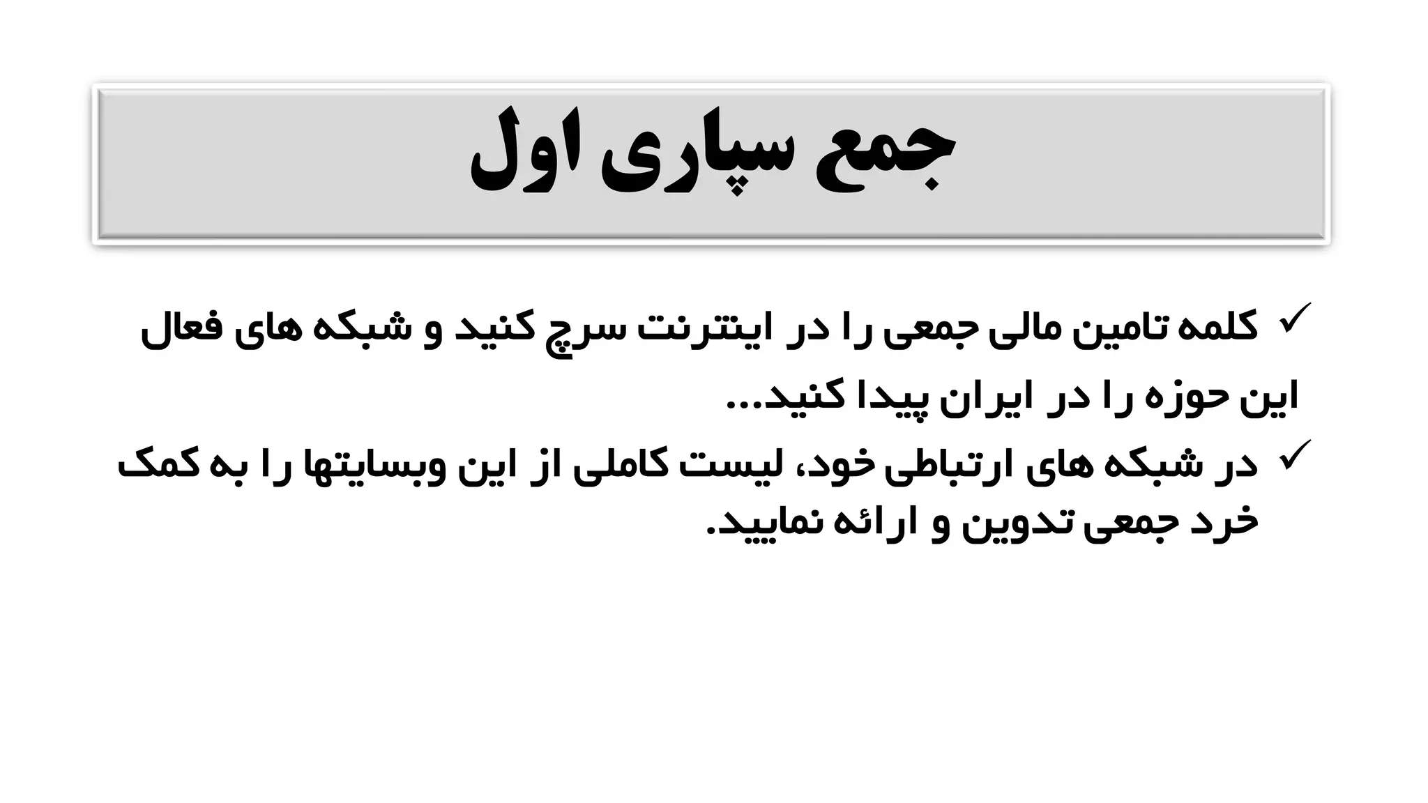 ‫اول‬ ‫سپاری‬ ‫جمع‬
✓
‫های‬ ‫شبکه‬ ‫و‬ ‫کنید‬ ‫سرچ‬ ‫اینترنت‬ ‫در‬ ‫را‬ ‫جمعی‬ ‫مالی‬ ‫تامین‬ ‫کلمه‬
‫فعال‬
‫کنید‬ ‫پیدا‬ ‫ایران‬ ‫در‬ ‫را‬ ‫حوزه‬ ‫این‬
...
✓
‫ب‬ ‫را‬ ‫وبسایتها‬ ‫این‬ ‫از‬ ‫کاملی‬ ‫لیست‬ ،‫خود‬ ‫ارتباطی‬ ‫های‬ ‫شبکه‬ ‫در‬
‫کمک‬ ‫ه‬
‫نمایید‬ ‫ارائه‬ ‫و‬ ‫تدوین‬ ‫جمعی‬ ‫خرد‬
.
 