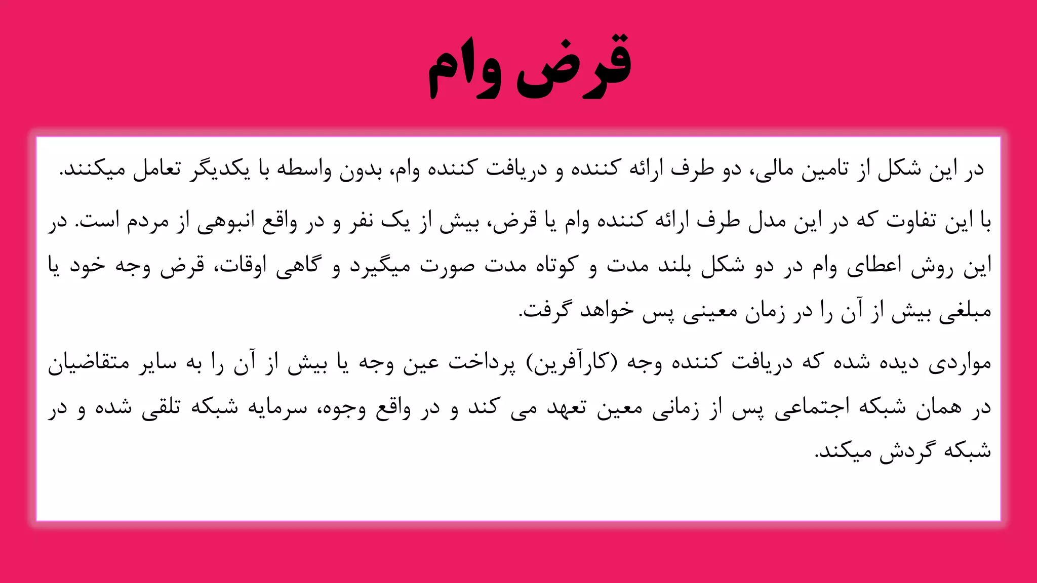 ‫وام‬ ‫قرض‬
‫در‬
‫این‬
‫شکل‬
‫از‬
‫تامین‬
،‫مالی‬
‫دو‬
‫طرف‬
‫ارائه‬
‫کننده‬
‫و‬
‫دریافت‬
‫کننده‬
،‫وام‬
‫بدون‬
‫واسطه‬
‫با‬
‫یکدیگر‬
‫تعا‬
‫مل‬
‫میکنند‬
.
‫با‬
‫این‬
‫تفاوت‬
‫که‬
‫در‬
‫این‬
‫مدل‬
‫طرف‬
‫ارائه‬
‫کننده‬
‫وام‬
‫یا‬
،‫قرض‬
‫بیش‬
‫از‬
‫یک‬
‫نفر‬
‫و‬
‫در‬
‫واقع‬
‫انبوهی‬
‫از‬
‫مردم‬
‫ا‬
‫ست‬
.
‫در‬
‫این‬
‫روش‬
‫اعطای‬
‫وام‬
‫در‬
‫دو‬
‫شکل‬
‫بلند‬
‫مدت‬
‫و‬
‫کوتاه‬
‫مدت‬
‫صورت‬
‫میگیرد‬
‫و‬
‫گاهی‬
،‫اوقات‬
‫قرض‬
‫وجه‬
‫خود‬
‫یا‬
‫مبلغی‬
‫بیش‬
‫از‬
‫آن‬
‫را‬
‫در‬
‫زمان‬
‫معینی‬
‫پس‬
‫خواهد‬
‫گرفت‬
.
‫مواردی‬
‫دیده‬
‫شده‬
‫که‬
‫دریافت‬
‫کننده‬
‫وجه‬
(
‫کارآفرین‬
)
‫پرداخت‬
‫عین‬
‫وجه‬
‫یا‬
‫بیش‬
‫از‬
‫آن‬
‫را‬
‫به‬
‫سایر‬
‫متقاض‬
‫یان‬
‫در‬
‫همان‬
‫شبکه‬
‫اجتماعی‬
‫پس‬
‫از‬
‫زمانی‬
‫معین‬
‫تعهد‬
‫می‬
‫کند‬
‫و‬
‫در‬
‫واقع‬
،‫وجوه‬
‫سرمایه‬
‫شبکه‬
‫تلقی‬
‫شده‬
‫و‬
‫در‬
‫شبکه‬
‫گردش‬
‫میکند‬
.
 
