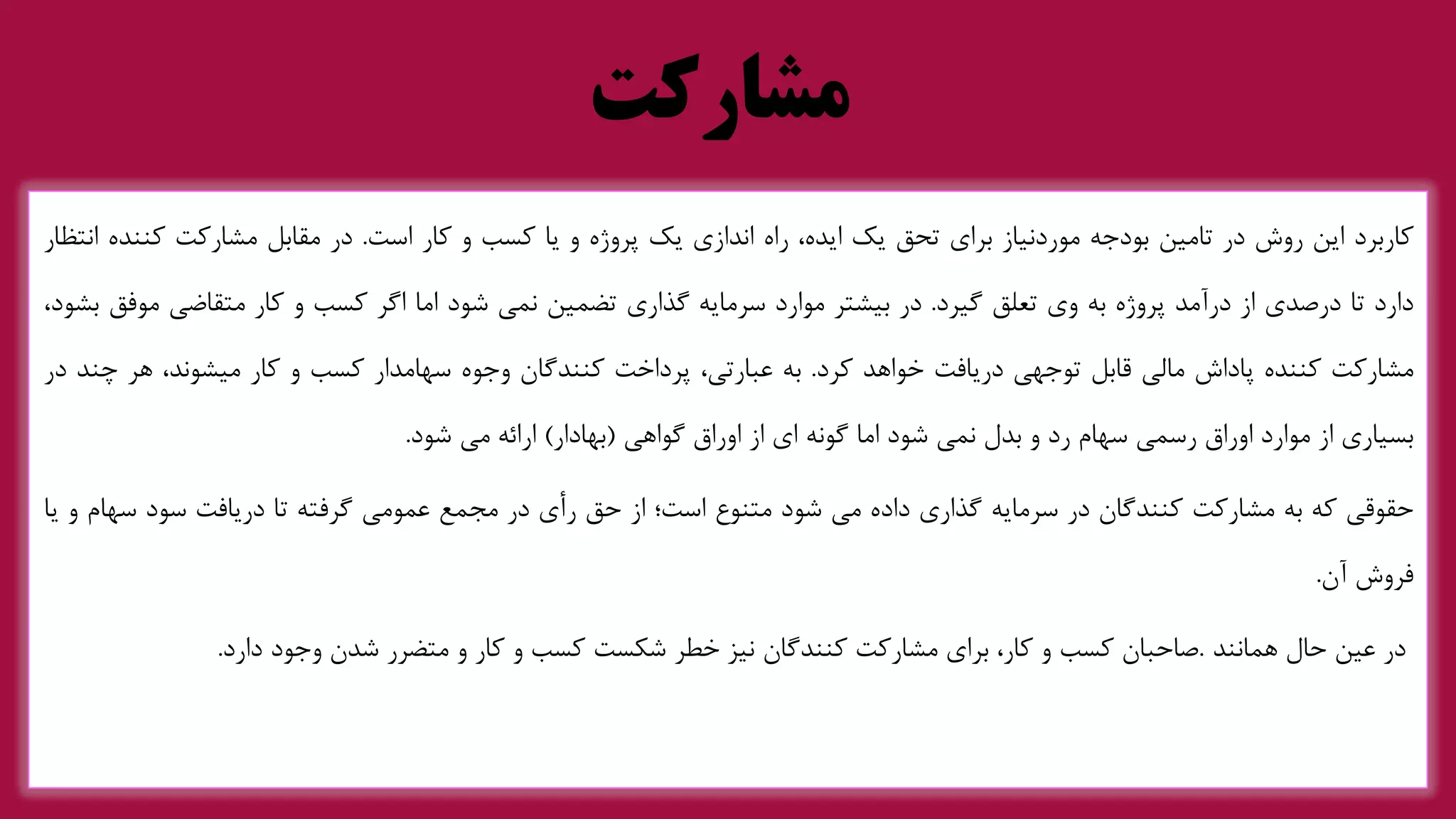 ‫مشارکت‬
‫کاربرد‬
‫این‬
‫روش‬
‫در‬
‫تامین‬
‫بودجه‬
‫موردنیاز‬
‫برای‬
‫تحق‬
‫یک‬
،‫ایده‬
‫راه‬
‫اندازی‬
‫یک‬
‫پروژه‬
‫و‬
‫یا‬
‫کسب‬
‫و‬
‫کار‬
‫است‬
.
‫در‬
‫مقابل‬
‫مشارکت‬
‫کنن‬
‫ده‬
‫انتظار‬
‫دارد‬
‫تا‬
‫درصدی‬
‫از‬
‫درآمد‬
‫پروژه‬
‫به‬
‫وی‬
‫تعلق‬
‫گیرد‬
.
‫در‬
‫بیشتر‬
‫موارد‬
‫سرمایه‬
‫گذاری‬
‫تضمین‬
‫نمی‬
‫شود‬
‫اما‬
‫اگر‬
‫کسب‬
‫و‬
‫کار‬
‫متقاضی‬
‫مو‬
‫فق‬
،‫بشود‬
‫مشارکت‬
‫کننده‬
‫پاداش‬
‫مالی‬
‫قابل‬
‫توجهی‬
‫دریافت‬
‫خواهد‬
‫کرد‬
.
‫به‬
،‫عبارتی‬
‫پرداخت‬
‫کنندگان‬
‫وجوه‬
‫سهامدار‬
‫کسب‬
‫و‬
‫کار‬
،‫میشوند‬
‫هر‬
‫چ‬
‫ند‬
‫در‬
‫بسیاری‬
‫از‬
‫موارد‬
‫اوراق‬
‫رسمی‬
‫سهام‬
‫رد‬
‫و‬
‫بدل‬
‫نمی‬
‫شود‬
‫اما‬
‫گونه‬
‫ای‬
‫از‬
‫اوراق‬
‫گواهی‬
(
‫بهادار‬
)
‫ارائه‬
‫می‬
‫شود‬
.
‫حقوقی‬
‫که‬
‫به‬
‫مشارکت‬
‫کنندگان‬
‫در‬
‫سرمایه‬
‫گذاری‬
‫داده‬
‫می‬
‫شود‬
‫متنوع‬
‫است؛‬
‫از‬
‫حق‬
‫رأی‬
‫در‬
‫مجمع‬
‫عمومی‬
‫گرفته‬
‫تا‬
‫دریافت‬
‫سود‬
‫سه‬
‫ام‬
‫و‬
‫یا‬
‫فروش‬
‫آن‬
.
‫در‬
‫عین‬
‫حال‬
‫همانند‬
.
‫صاحبان‬
‫کسب‬
‫و‬
،‫کار‬
‫برای‬
‫مشارکت‬
‫کنندگان‬
‫نیز‬
‫خطر‬
‫شکست‬
‫کسب‬
‫و‬
‫کار‬
‫و‬
‫متضرر‬
‫شدن‬
‫وجود‬
‫دارد‬
.
 