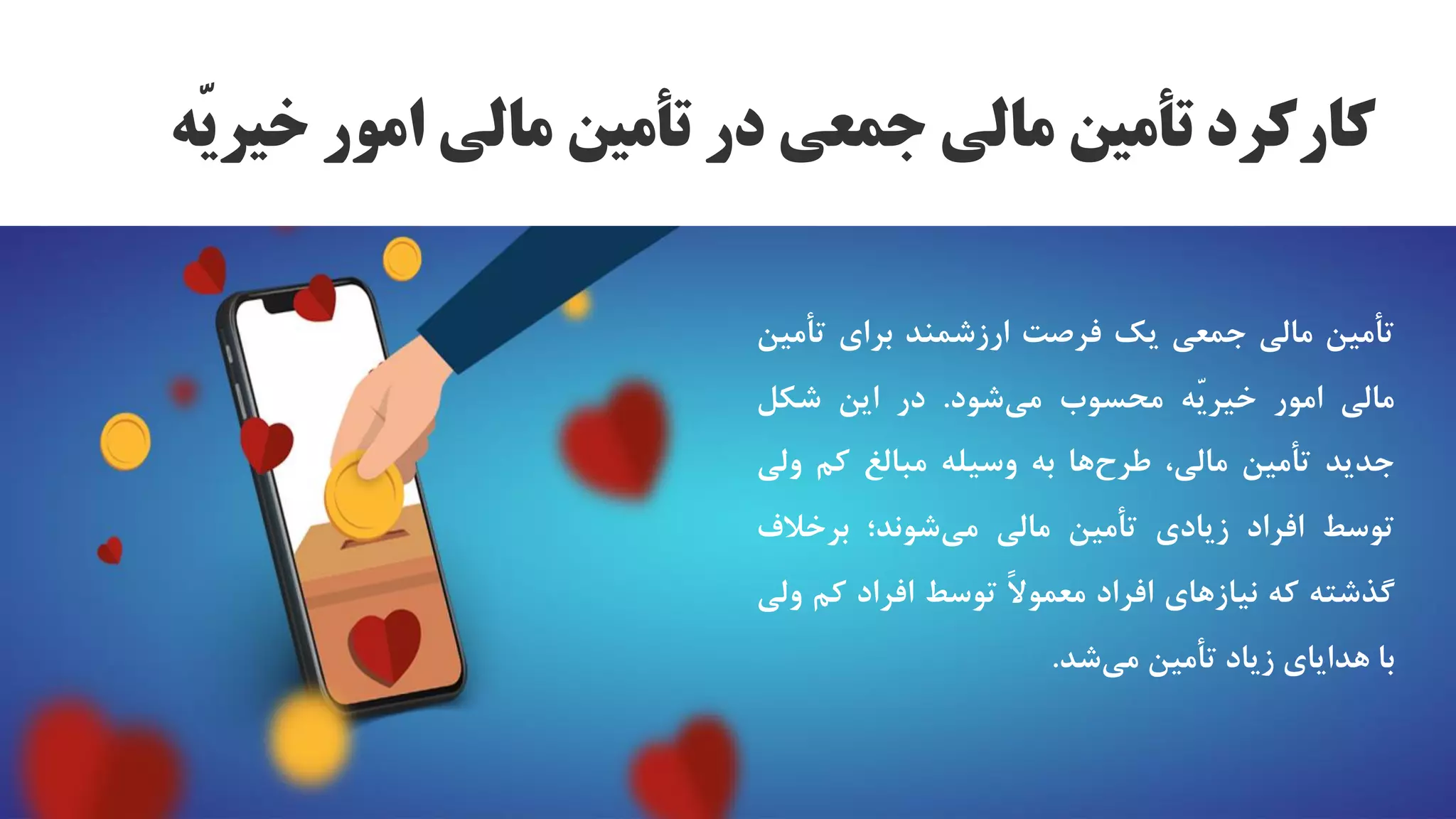 ‫تأمین‬
‫مالی‬
‫جمعی‬
‫یک‬
‫فرصت‬
‫ارزشمند‬
‫برای‬
‫تأم‬
‫ین‬
‫مالی‬
‫امور‬
‫ّه‬‫ی‬‫خیر‬
‫محسوب‬
‫شود‬‫می‬
.
‫در‬
‫این‬
‫شکل‬
‫جدید‬
‫تأمین‬
،‫مالی‬
‫ها‬‫طرح‬
‫به‬
‫وسیله‬
‫مبالغ‬
‫کم‬
‫ول‬
‫ی‬
‫توسط‬
‫افراد‬
‫زیادی‬
‫تأمین‬
‫مالی‬
‫شوند؛‬‫می‬
‫برخالف‬
‫گذشته‬
‫که‬
‫نیازهای‬
‫افراد‬
‫ا‬‫ل‬‫معمو‬
‫توسط‬
‫افراد‬
‫کم‬
‫ولی‬
‫با‬
‫هدایای‬
‫زیاد‬
‫تأمین‬
‫شد‬‫می‬
.
‫ّه‬‫ی‬‫خیر‬ ‫امور‬ ‫مالی‬ ‫تأمین‬ ‫در‬ ‫جمعی‬ ‫مالی‬ ‫تأمین‬ ‫کارکرد‬
 