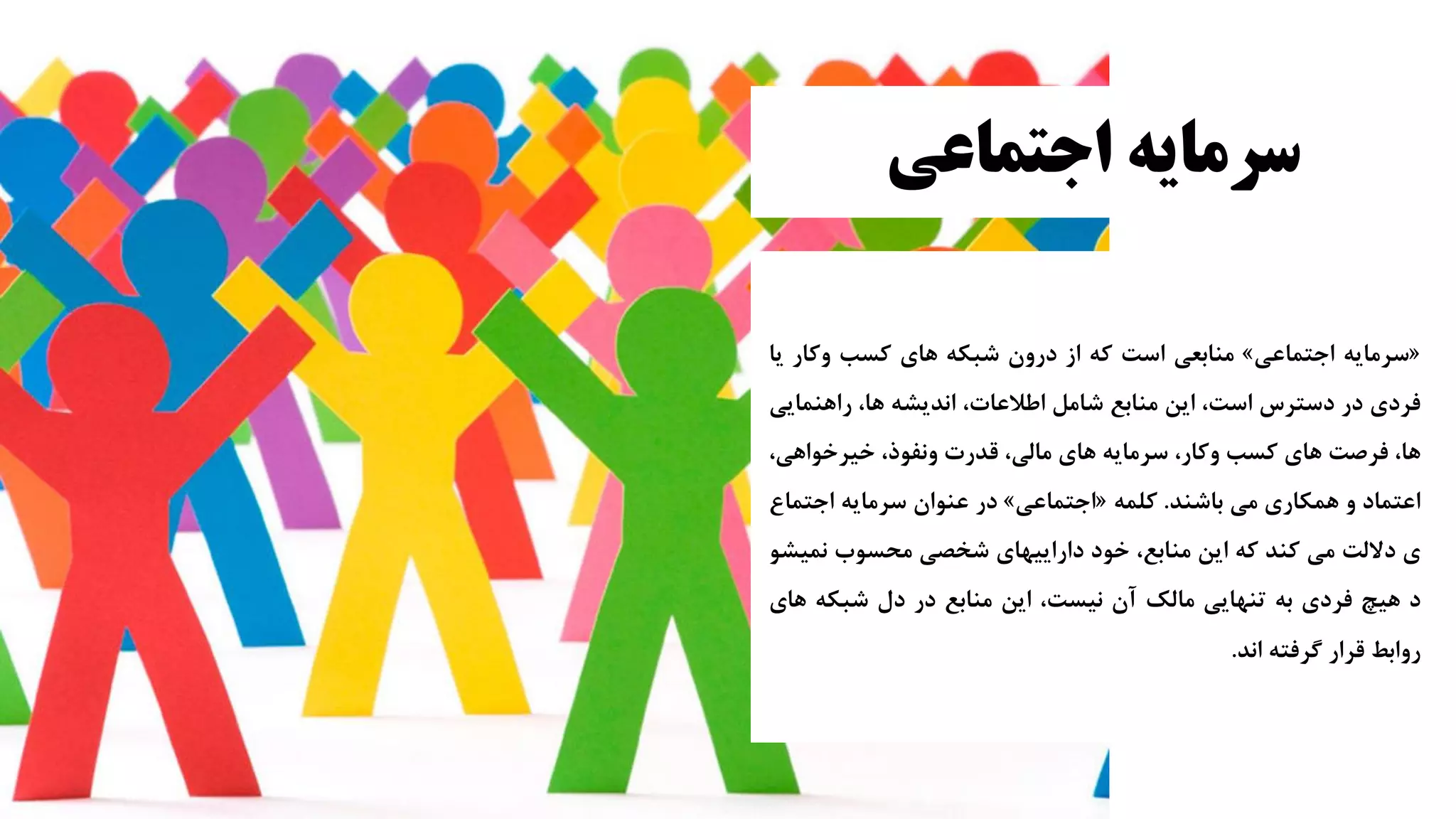 ‫اجتماعی‬ ‫سرمایه‬
«
‫سرمایه‬
‫اجتماعی‬
»
‫منابعی‬
‫است‬
‫که‬
‫از‬
‫درون‬
‫شبکه‬
‫های‬
‫کسب‬
‫وکار‬
‫ی‬
‫ا‬
‫فردی‬
‫در‬
‫دسترس‬
،‫است‬
‫این‬
‫منابع‬
‫شامل‬
،‫اطالعات‬
‫اندیشه‬
،‫ها‬
‫راهنمای‬
‫ی‬
،‫ها‬
‫فرصت‬
‫های‬
‫کسب‬
،‫وکار‬
‫سرمایه‬
‫های‬
،‫مالی‬
‫قدرت‬
،‫ونفوذ‬
،‫خیرخواهی‬
‫اعتماد‬
‫و‬
‫همکاری‬
‫می‬
‫باشند‬
.
‫کلمه‬
«
‫اجتماعی‬
»
‫در‬
‫عنوان‬
‫سرمایه‬
‫اجتم‬
‫اع‬
‫ی‬
‫دللت‬
‫می‬
‫کند‬
‫که‬
‫این‬
،‫منابع‬
‫خود‬
‫داراییهای‬
‫شخصی‬
‫محسوب‬
‫نمی‬
‫شو‬
‫د‬
‫هیچ‬
‫فردی‬
‫به‬
‫تنهایی‬
‫مالک‬
‫آن‬
،‫نیست‬
‫این‬
‫منابع‬
‫در‬
‫دل‬
‫شبکه‬
‫ه‬
‫ای‬
‫روابط‬
‫قرار‬
‫گرفته‬
‫اند‬
.
 