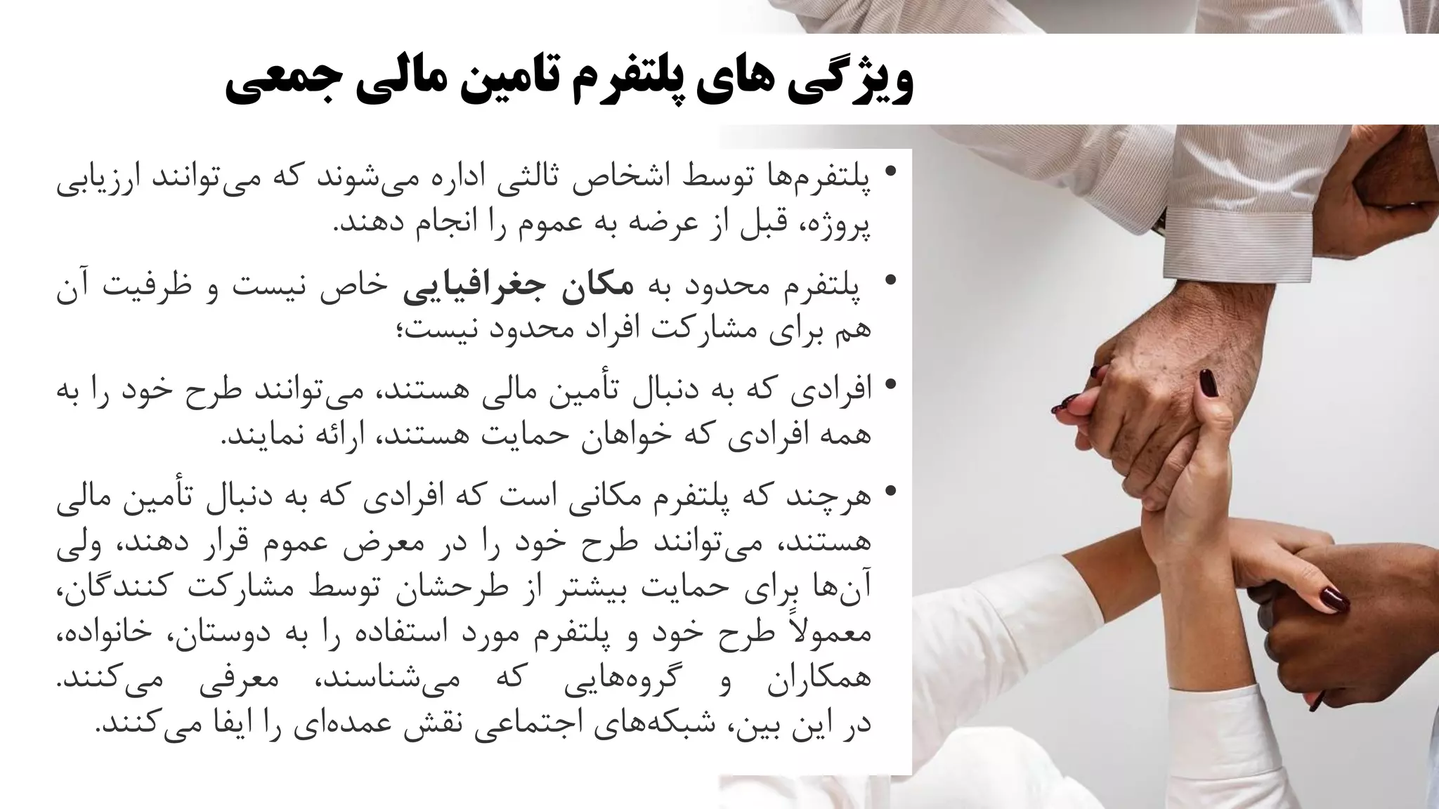 ‫جمعی‬ ‫مالی‬ ‫تامین‬ ‫پلتفرم‬ ‫های‬ ‫ویژگی‬
•
‫ها‬‫پلتفرم‬
‫توسط‬
‫اشخاص‬
‫ثالثی‬
‫اداره‬
‫شوند‬‫می‬
‫که‬
‫توانن‬‫می‬
‫د‬
‫ارزیابی‬
،‫پروژه‬
‫قبل‬
‫از‬
‫عرضه‬
‫به‬
‫عموم‬
‫را‬
‫انجام‬
‫دهند‬
.
•
‫پلتفرم‬
‫محدود‬
‫به‬
‫مکان‬
‫جغرافیایی‬
‫خاص‬
‫نیست‬
‫و‬
‫ظرفی‬
‫ت‬
‫آن‬
‫هم‬
‫برای‬
‫مشارکت‬
‫افراد‬
‫محدود‬
‫نیست؛‬
•
‫افرادی‬
‫که‬
‫به‬
‫دنبال‬
‫تأمین‬
‫مالی‬
،‫هستند‬
‫توانند‬‫می‬
‫طرح‬
‫خو‬
‫د‬
‫را‬
‫به‬
‫همه‬
‫افرادی‬
‫که‬
‫خواهان‬
‫حمایت‬
،‫هستند‬
‫ارائه‬
‫نمایند‬
.
•
‫هرچند‬
‫که‬
‫پلتفرم‬
‫مکانی‬
‫است‬
‫که‬
‫افرادی‬
‫که‬
‫به‬
‫دنبال‬
‫تأم‬
‫ین‬
‫مالی‬
،‫هستند‬
‫توانند‬‫می‬
‫طرح‬
‫خود‬
‫را‬
‫در‬
‫معرض‬
‫عموم‬
‫قرار‬
،‫دهند‬
‫ولی‬
‫ها‬‫آن‬
‫برای‬
‫حمایت‬
‫بیشتر‬
‫از‬
‫طرحشان‬
‫توسط‬
‫مشارکت‬
‫کنند‬
،‫گان‬
ً‫ال‬‫معمو‬
‫طرح‬
‫خود‬
‫و‬
‫پلتفرم‬
‫مورد‬
‫استفاده‬
‫را‬
‫به‬
،‫دوستان‬
‫خانواد‬
،‫ه‬
‫همکاران‬
‫و‬
‫هایی‬‫گروه‬
‫که‬
،‫شناسند‬‫می‬
‫معرفی‬
‫کنند‬‫می‬
.
‫در‬
‫این‬
،‫بین‬
‫های‬‫شبکه‬
‫اجتماعی‬
‫نقش‬
‫ای‬‫عمده‬
‫را‬
‫ایفا‬
‫کنن‬‫می‬
‫د‬
.
 