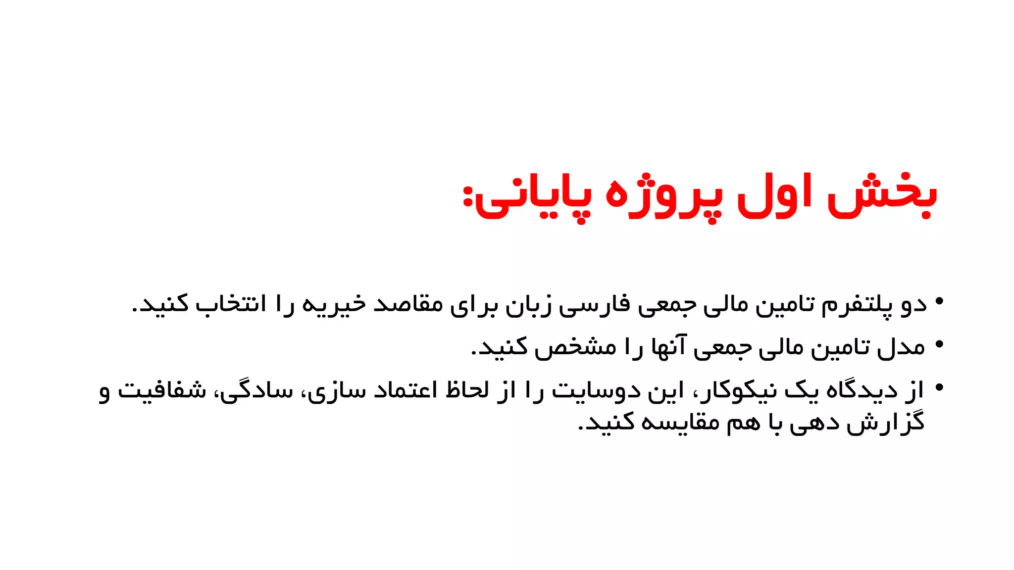 ‫پایانی‬ ‫پروژه‬ ‫اول‬ ‫بخش‬
:
•
‫انتخاب‬ ‫را‬ ‫خیریه‬ ‫مقاصد‬ ‫برای‬ ‫زبان‬ ‫فارسی‬ ‫جمعی‬ ‫مالی‬ ‫تامین‬ ‫پلتفرم‬ ‫دو‬
‫کنید‬
.
•
‫کنید‬ ‫مشخص‬ ‫را‬ ‫آنها‬ ‫جمعی‬ ‫مالی‬ ‫تامین‬ ‫مدل‬
.
•
‫شفا‬ ،‫سادگی‬ ،‫سازی‬ ‫اعتماد‬ ‫لحاظ‬ ‫از‬ ‫را‬ ‫دوسایت‬ ‫این‬ ،‫نیکوکار‬ ‫یک‬ ‫دیدگاه‬ ‫از‬
‫و‬ ‫فیت‬
‫کنید‬ ‫مقایسه‬ ‫هم‬ ‫با‬ ‫دهی‬ ‫گزارش‬
.
 