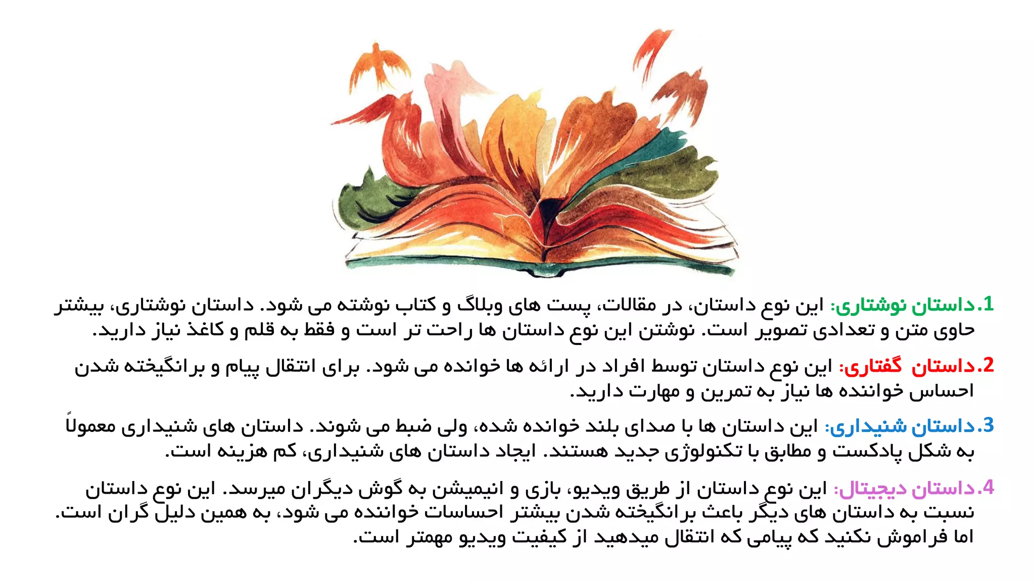 .1
‫داستان‬
‫نوشتاری‬
:
‫شود‬ ‫می‬ ‫نوشته‬ ‫کتاب‬ ‫و‬ ‫وبالگ‬ ‫های‬ ‫پست‬ ،‫مقاالت‬ ‫در‬ ،‫داستان‬ ‫نوع‬ ‫این‬
.
‫نوش‬ ‫داستان‬
‫بیشتر‬ ،‫تاری‬
‫است‬ ‫تصویر‬ ‫تعدادی‬ ‫و‬ ‫متن‬ ‫حاوی‬
.
‫است‬ ‫تر‬ ‫راحت‬ ‫ها‬ ‫داستان‬ ‫نوع‬ ‫این‬ ‫نوشتن‬
‫دار‬ ‫نیاز‬ ‫کاغذ‬ ‫و‬ ‫قلم‬ ‫به‬ ‫فقط‬ ‫و‬
‫ید‬
.
.2
‫داستان‬
‫گفتاری‬
:
‫شود‬ ‫می‬ ‫خوانده‬ ‫ها‬ ‫ارائه‬ ‫در‬ ‫افراد‬ ‫توسط‬ ‫داستان‬ ‫نوع‬ ‫این‬
.
‫برانگیخ‬ ‫و‬ ‫پیام‬ ‫انتقال‬ ‫برای‬
‫شدن‬ ‫ته‬
‫به‬ ‫نیاز‬ ‫ها‬ ‫خواننده‬ ‫احساس‬
‫دارید‬ ‫مهارت‬ ‫و‬ ‫تمرین‬
.
.3
‫شنیداری‬ ‫داستان‬
:
‫شوند‬ ‫می‬ ‫ضبط‬ ‫ولی‬ ،‫شده‬ ‫خوانده‬ ‫بلند‬ ‫صدای‬ ‫با‬ ‫ها‬ ‫داستان‬ ‫این‬
.
‫شنیدار‬ ‫های‬ ‫داستان‬
ً‫ال‬‫معمو‬ ‫ی‬
‫هستند‬ ‫جدید‬ ‫تکنولوژی‬ ‫با‬ ‫مطابق‬ ‫و‬ ‫پادکست‬ ‫شکل‬ ‫به‬
.
‫است‬ ‫هزینه‬ ‫کم‬ ،‫شنیداری‬ ‫های‬ ‫داستان‬ ‫ایجاد‬
.
.4
‫داستان‬
‫دیجیتال‬
:
‫میرسد‬ ‫دیگران‬ ‫گوش‬ ‫به‬ ‫انیمیشن‬ ‫و‬ ‫بازی‬ ،‫ویدیو‬ ‫طریق‬ ‫از‬ ‫داستان‬ ‫نوع‬ ‫این‬
.
‫دا‬ ‫نوع‬ ‫این‬
‫ستان‬
‫دلیل‬ ‫همین‬ ‫به‬ ،‫شود‬ ‫می‬ ‫خواننده‬ ‫احساسات‬ ‫بیشتر‬ ‫شدن‬ ‫برانگیخته‬ ‫باعث‬ ‫دیگر‬ ‫های‬ ‫داستان‬ ‫به‬ ‫نسبت‬
‫است‬ ‫گران‬
.
‫است‬ ‫مهمتر‬ ‫ویدیو‬ ‫کیفیت‬ ‫از‬ ‫میدهید‬ ‫انتقال‬ ‫که‬ ‫پیامی‬ ‫که‬ ‫نکنید‬ ‫فراموش‬ ‫اما‬
.
 