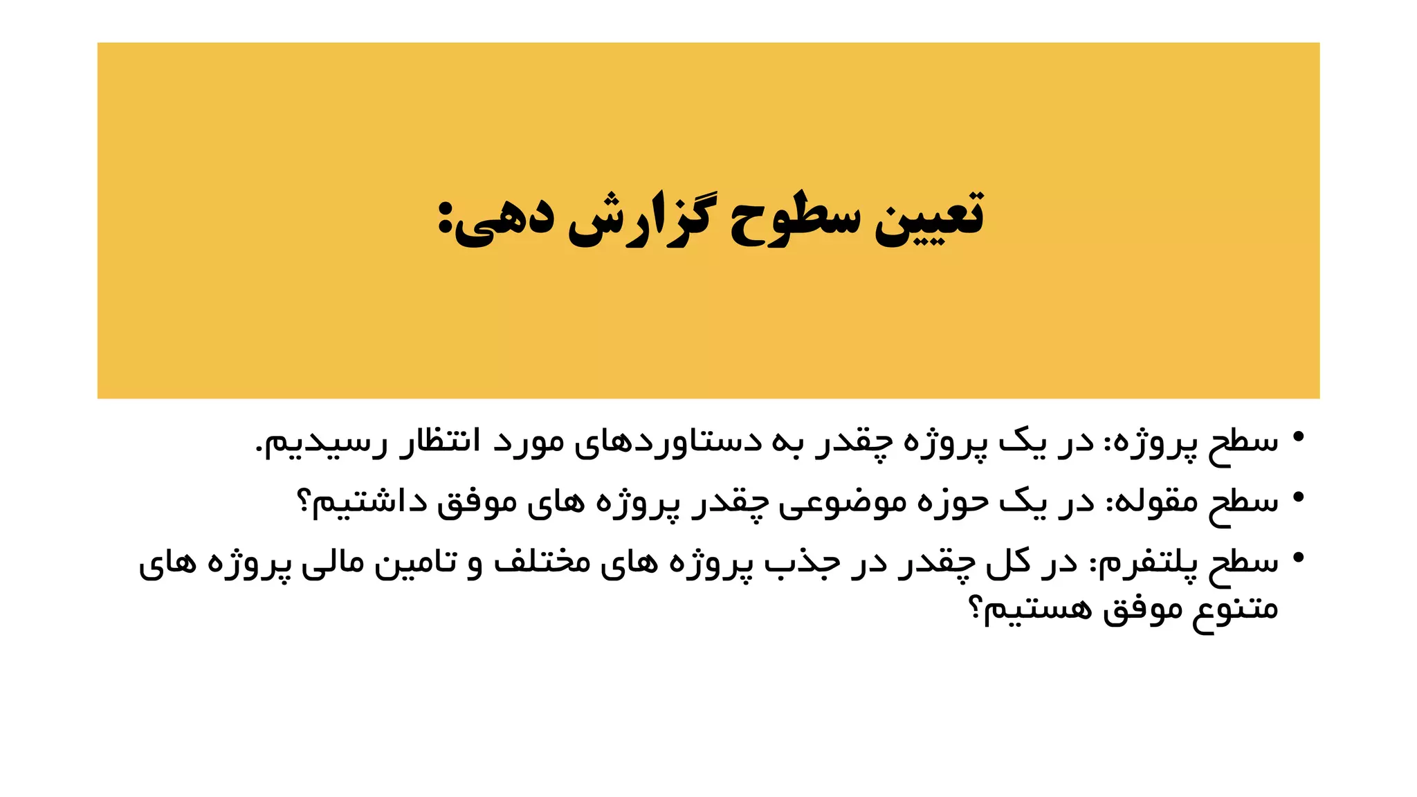 ‫دهی‬ ‫گزارش‬ ‫سطوح‬ ‫تعیین‬
:
•
‫پروژه‬ ‫سطح‬
:
‫رسیدیم‬ ‫انتظار‬ ‫مورد‬ ‫دستاوردهای‬ ‫به‬ ‫چقدر‬ ‫پروژه‬ ‫یک‬ ‫در‬
.
•
‫مقوله‬ ‫سطح‬
:
‫داشتیم؟‬ ‫موفق‬ ‫های‬ ‫پروژه‬ ‫چقدر‬ ‫موضوعی‬ ‫حوزه‬ ‫یک‬ ‫در‬
•
‫پلتفرم‬ ‫سطح‬
:
‫ه‬ ‫پروژه‬ ‫مالی‬ ‫تامین‬ ‫و‬ ‫مختلف‬ ‫های‬ ‫پروژه‬ ‫جذب‬ ‫در‬ ‫چقدر‬ ‫کل‬ ‫در‬
‫ای‬
‫هستیم؟‬ ‫موفق‬ ‫متنوع‬
 
