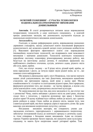 Гуртова Лариса Миколаївна,
консультант ЦПРПП
м.Покровськ
ОСВІТНІЙ ГЕОКЕШИНГ – СУЧАСНА ТЕХНОЛОГІЯ В
НАЦІОНАЛЬНО-ПАТРІОТИЧНОМУ ВИХОВАННІ
ДОШКІЛЬНИКІВ
Анотація. В статті розкриваються питання щодо впровадження
інтерактивних технологій, а саме освітнього геокешингу, в освітній
процес дошкільних закладів, які допомагають осучаснити підходи до
національно-патріотичного виховання дошкільників.
Актуальність.
Сьогодні, в умовах реформування освіти, впровадження оновлених
державних стандартів, заклад дошкільної освіти покликаний формувати
компетентності, які дозволять кожній дитині стати успішною особистістю
[1]. Важливим фактором ефективності освіти стає впровадження
інноваційних педагогічних технологій, що відкривають нові можливості
виховання і навчання дошкільнят. Технологія освітнього геокешингу
передбачає системну планомірну різноспрямовану виховну роботу, яка
базується на життєвому досвіді дитини, її емоційних враженнях від
найближчого сімейного оточення, сусідів, дитячого садка, рідного міста
або села, краю, країни.
Світ, що оточує людину – це її рідне місто, рідний край, країна, де
вона народилася і росте, де почула перші звуки рідної мови, це те , що
повинно стати найдорожчим.
Ми живемо в Донецькому краї у місті Покровськ, тож маємо навчати
наших дітей усвідомлювати, що таке Донеччина, виховувати шанобливе
ставлення, що притаманне народу, який живе у цьому краї. Маємо
ознайомлювати їх з історією та сьогоденням рідного краю, його природою,
формувати розуміння того, що людина – це частка природи, а відтак слід
уміти взаємодіяти з нею, дотримуючись екологічної культури.
Чи замислювалися ви над тим, яка сила закладена в те, що оточує нас
з дитинства? Чому, навіть виїхавши з рідного міста на довгі роки, людина
згадує його з теплотою, з гордістю розповідає про красу і багатство
рідного краю? В цьому відбивається глибока любов до всього, що з ранніх
років увійшло в серце. Свою любов до рідного міста, знання того, чим
славиться рідний край, яка його природа дорослі передають дітям. Це дуже
важливо для виховання патріотичних почуттів у дитини.
Поєднання виховних векторів, які створюють умови для
закладення етнічного, територіального і державницького патріотизму
забезпечує інтегрований підхід до освітнього процесу в дитячому садку
та тісна співпраця з батьками наших вихованців. Адже на східних
теренах України проживає багато народів, які шануючи свою культурну
спадщину та мають бути патріотами нашої унітарної країни. Тож
 