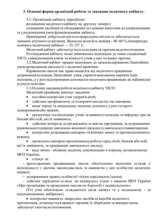 3. Основні форми організації роботи та завдання медичного кабінету.
3.1. Організація кабінету передбачає:
розміщення медичного кабінету на другому поверсі;
оснащення засобамита обладнанням за єдиними вимогами до упорядкування
та удосконалення умов функціонування кабінету.
Приміщення добреосвітлюється природним світлом та забезпечується
лампами штучного освітлення. Відносна вологість повітря - 40–60 %,температура
повітря в медичномукабінеті — 21–23° C.
Медичний кабінет забезпечується холодним та гарячим водопостачанням.
Розташування кабінету може змінюватись відповідно до зміни спеціалізації
ЗЗСО, співвідношення класів та кількості учнів у них чи інших причин.
3.2.Медичний кабінет працює відповідно до загальнодержавнихЛіцензійних
умов провадження діяльності з медичної практики.
Керівництво школи має право вимагати від медичного працівника
дотримання положень Ліцензійних умов, сприятивиконанню окремихїхніх
положень, а у разі недотримання допомагати медичним працівникам як найшвидше
усунути недоліки.
3.3.Основнізавдання роботимедичного кабінету ЗЗСО:
Медичний працівник виконує завдання:
 постійно контролюєстан здоров'ядітей;
 здійснює профілактичні та оздоровчізаходипід час навчання;
 надає першу та невідкладну медичну допомогу у разі гострого
захворювання або травми;
 організовуєгоспіталізацію учнів за наявностіпоказань та інформує про це
батьків або осіб, які їх замінюють;
 здійснює контроль за організацією та якістю харчування, за дотриманням
раціонального режиму навчально-виховної діяльності, навчального навантаження;
 контролюєдотримання санітарно-гігієнічних вимог та протиепідемічного
режиму;
 проводить санітарно-просвітницькуроботусеред дітей, батьків або осіб,
які їх замінюють, та працівників навчального закладу;
 веде звітно - облікову медичну документацію в порядку, встановленому
МОЗ України;
 слідкує за:
 проходженням працівниками школи обов'язкових медичних оглядів у
відповідності з діючим законодавством та наявністю у них особистих медичних
книжок;
 додержанням правил особистої гігієни персоналом їдальні;
 здійснює періодичні огляди на педикульоз згідно з наказом МОЗ України
«Про організацію та проведення заходів по боротьбі з педикульозом»;
(Усі учні обов'язково оглядаються після канікул та у подальшому - за
епідпоказаннями, вибірково).
 контролюєнаявність лікарських засобів та виробів медичного
призначення, дотримується правилі термінів їх зберігання та використання,
забезпечує своєчаснепоповнення.
 