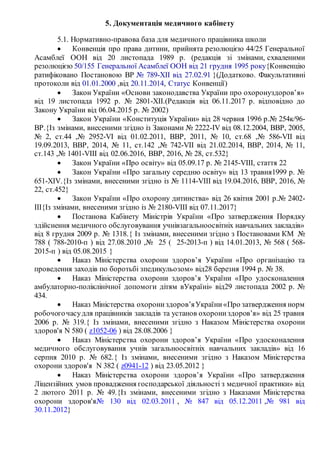 5. Документація медичного кабінету
5.1. Нормативно-правова база для медичного працівника школи
 Конвенція про права дитини, прийнята резолюцією 44/25 Генеральної
Асамблеї ООН від 20 листопада 1989 р. (редакція зі змінами, схваленими
резолюцією 50/155 Генеральної Асамблеї ООН від 21 грудня 1995 року{Конвенцію
ратифіковано Постановою ВР № 789-XII від 27.02.91 }(Додатково. Факультативні
протоколи від 01.01.2000 ,від 20.11.2014, Статус Конвенції)
 Закон України «Основи законодавства України про охоронуздоров’я»
від 19 листопада 1992 р. № 2801-XII.(Редакція від 06.11.2017 р. відповідно до
Закону України від 06.04.2015 р. № 2002)
 Закон України «Конституція України» від 28 червня 1996 р.№ 254к/96-
ВР.{Із змінами, внесеними згідно із Законами № 2222-IV від 08.12.2004, ВВР, 2005,
№ 2, ст.44 ,№ 2952-VI від 01.02.2011, ВВР, 2011, № 10, ст.68 ,№ 586-VII від
19.09.2013, ВВР, 2014, № 11, ст.142 ,№ 742-VII від 21.02.2014, ВВР, 2014, № 11,
ст.143 ,№ 1401-VIII від 02.06.2016, ВВР, 2016, № 28, ст.532}
 Закон України «Про освіту» від 05.09.17 р. № 2145-VIII, стаття 22
 Закон України «Про загальну середню освіту» від 13 травня1999 р. №
651-XIV.{Із змінами, внесеними згідно із № 1114-VIII від 19.04.2016, ВВР, 2016, №
22, ст.452}
 Закон України «Про охорону дитинства» від 26 квітня 2001 р.№ 2402-
III{Із змінами, внесеними згідно із № 2180-VIII від 07.11.2017}
 Постанова Кабінету Міністрів України «Про затвердження Порядку
здійснення медичного обслуговування учнівзагальноосвітніх навчальних закладів»
від 8 грудня 2009 р. № 1318.{ Із змінами, внесеними згідно з Постановами КМ №
788 ( 788-2010-п ) від 27.08.2010 ,№ 25 ( 25-2013-п ) від 14.01.2013, № 568 ( 568-
2015-п ) від 05.08.2015 }
 Наказ Міністерства охорони здоров’я України «Про організацію та
проведення заходів по боротьбі зпедикульозом» від28 березня 1994 р. № 38.
 Наказ Міністерства охорони здоров’я України «Про удосконалення
амбулаторно-поліклінічної допомоги дітям вУкраїні» від29 листопада 2002 р. №
434.
 Наказ Міністерства охорониздоров’яУкраїни«Про затвердження норм
робочогочасудля працівників закладів та установ охорониздоров’я» від 25 травня
2006 р. № 319.{ Із змінами, внесеними згідно з Наказом Міністерства охорони
здоров'я N 580 ( z1052-06 ) від 28.08.2006 }
 Наказ Міністерства охорони здоров’я України «Про удосконалення
медичного обслуговування учнів загальноосвітніх навчальних закладів» від 16
серпня 2010 р. № 682.{ Із змінами, внесеними згідно з Наказом Міністерства
охорони здоров'я N 382 ( z0941-12 ) від 23.05.2012 }
 Наказ Міністерства охорони здоров’я України «Про затвердження
Ліцензійних умов провадження господарської діяльності з медичної практики» від
2 лютого 2011 р. № 49.{Із змінами, внесеними згідно з Наказами Міністерства
охорони здоров'я№ 130 від 02.03.2011 , № 847 від 05.12.2011 ,№ 981 від
30.11.2012}
 