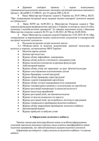  Державні санітарні правила і норми влаштування,
утриманнязагальноосвітніх навчальних закладівта організації навчально-виховного
процесу. ДСанПіН 5.5.2.008-01; від 14 серпня 2001 р.№ 63.
 Наказ Міністерства Охорони здоров`я України від 29.07.1996 р. №233.
"Про затвердження інструкції щодо надання медико-санітарної допомоги хворим
на туберкульоз".
 Наказ №595 від 16.09.2011 р. Міністерство Охорони здоров`я "Про
порядокпроведення профілактичних щеплень в України та контроль якості й обігу
медичних і мунобіологічних препаратів".{Із змінами, внесеними згідно з Наказами
Міністерства охорони здоров'я № 551 від 11.08.2014 ,№ 996 від 26.09.2016}
 Наказ Міністерства охорониздоров'яУкраїнивід 15.01.2014 № 34 «Про
затвердження та впровадження медико-технологічних документів зі стандартизації
екстреної медичної допомоги».
 Посадова інструкція сестри медичної школи .
5.2. Обліково-звітна та медична документація шкільної медсестри, що
ведеться у порядку, встановленому МОЗ України:
 Медична картка дитини
 Довідка про медогляд
 Журнал обліку інфекційних захворювань
 Журнал обліку роботиз гігієнічного виховання учнів
 Журнал медичного контролю зауроками фізкультури
 Амбулаторний журнал
 Журнал обліку учнів, які зараховані до груп фізичної культури
 Журнал спостереження законтактними дітьми
 Журнал бракеражу готової продукції
 Журнал обліку бракеражу сирої продукції
 Журнал здоров’япрацівників харчоблоку
 Журнал обліку гостроїзахворюваності(за довідками)
 Журнал температурного режиму у холодильнику на харчоблоці
 Журнал реєстрації температури та відносної вологості
 Журнал медоглядупрацівників
 Журнал реєстрації дітей, які навчаються вдома
 Журнал оглядуна педикульоз та коросту
 Журнал реєстрації дітей, які потребують дієтичного харчування
 Журнал генерального прибирання медичногокабінету
 Журнал обліку кварцування приміщення медичного кабінету
 Диспансернийжурнал
 Журнал прибулих та вибулих учнів
6. Оформлення медичного кабінету
Чинним законодавством передбачено повнета всебічне інформування
учасників навчально-виховного процесу щодо освітньо-кваліфікаційного рівня
медичних працівників, які забезпечуватимуть надання медичної допомоги.
Інформацію розміщують і перед входом до медичного кабінету і в самому
кабінеті.
 