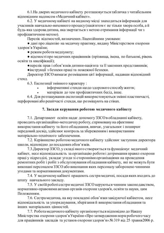 6.1.На дверях медичного кабінету розташовуєтьсятабличка з читабельним
відповідним надписом «Медичнийкабінет».
6.2. У медичномукабінеті на видному місці знаходиться інформація для
учасників навчально-виховного процесу(пацієнтом є не тільки хвора особа, а й
будь-яка здоровадитина, яка звертається з метою отримання інформації чи з
профілактичною метою).
Перелік відомостей, визначених Ліцензійними умовами:
● дані про ліцензію на медичну практику, видану Міністерством охорони
здоров’я України;
● режим роботимедпункту;
● відомості про медичних працівників (прізвища, імена, по батькові, рівень
освіти та кваліфікації);
●перелік прав і обов’язків дитини-пацієнта та її законних представників;
●інструкції з безпеки праці та пожежної безпеки.
Директор ЗЗСО вимагає розміщення цієї інформації, надавши відповідний
стенд.
6.3. Експозиції змінного характеру :
 інформативні стенди щодо здоровогоспособужиття;
 матеріали до тем профілактичних бесід, інше.
6.4. Для розташування експозицій використовуються змінні пластинчасті,
перфорованіабо решітчасті стенди, що розміщують на стінах.
7. Засади керування роботою медичного кабінету
7.1. Департамент освіти надає допомогу ЗЗСОв обладнанні кабінету,
проводить організаційно-методичнуроботу, спрямовануна ефективне
використання кабінету та його обладнання, вивчає, узагальнює і поширює
передовийдосвід, здійснює контроль за збереженням і використанням
матеріально-технічного забезпечення.
7.2. Керівництво роботою медичного кабінету здійснює заступник директора
школи, відповідно до посадовихобов’язків.
7.3.Директор ЗЗСО, у складі якого створюєтьсята функціонує медичний
кабінет, несе відповідальність за організацію роботиі дотримання правил охорони
праці у підрозділі, укладає угоди зі стороннімиорганізаціями на проведення
ремонтних робіт і робіт з обслуговування обладнання кабінету, які не можуть бути
виконані персоналом ЗЗСО або виконання яких персоналузаборонено чинними
угодами та нормативнимидокументами.
7.4. У медичномукабінеті працюють сестри медичні, посадияких входять до
штату навчального закладу.
7.5. У своїйроботісестримедичні ЗЗСО керуються чинним законодавством,
нормативно-правовимиактами органів охорониздоров'я, освітита науки, цим
Положенням.
7.6. Сестрамедична, на яку покладені обов’язкизавідуючої кабінетом, несе
відповідальність за упорядкування, зберігання й використання обладнання та
інших матеріальних цінностей.
7.7. Роботамедичного кабінету організовується відповідно до Наказу
Міністерства охорони здоров’яУкраїни«Про затвердження норм робочогочасу
для працівників закладів та установ охорониздоров’я»№ 319 від 25 травня2006 р.
 