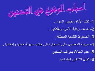 1
-
‫السوء‬ ‫وجليس‬ ‫األباء‬ ‫تقليد‬
.
2
-
‫وتفككها‬ ‫األسرة‬ ‫رقابة‬ ‫ضعف‬
.
3
-
‫المختلفة‬ ‫النفسية‬ ‫الضغوط‬
.
4
-
‫وإخفائ‬ ‫حملها‬ ‫سهولة‬ ‫جانب‬ ‫الى‬ ‫السيجارة‬ ‫على‬ ‫الحصول‬ ‫سهولة‬
‫ها‬
.
5
-
‫التدخين‬ ‫بعواقب‬ ‫المباالة‬ ‫عدم‬
6
-
‫إجتماعيا‬ ‫التدخين‬ ‫تقبـل‬
 