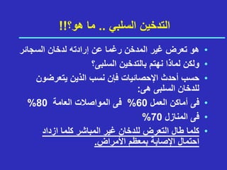 ‫السلبي‬ ‫التدخين‬
..
‫هو؟‬ ‫ما‬
!!
•
‫رغم‬ ‫المدخن‬ ‫غير‬ ‫تعرض‬ ‫هو‬
‫عن‬ ‫ا‬
‫السجائر‬ ‫لدخان‬ ‫إرادته‬
•
‫السلبى؟‬ ‫بالتدخين‬ ‫نهتم‬ ‫لماذا‬ ‫ولكن‬
•
‫يتعرضون‬ ‫الذين‬ ‫نسب‬ ‫فإن‬ ‫اإلحصائيات‬ ‫أحدث‬ ‫حسب‬
‫هى‬ ‫السلبى‬ ‫للدخان‬
:
•
‫العمل‬ ‫أماكن‬ ‫فى‬
60
%
‫العامة‬ ‫المواصالت‬ ‫فى‬
80
%
•
‫المنازل‬ ‫فى‬
70
%
•
‫ازداد‬ ‫كلما‬ ‫المباشر‬ ‫غير‬ ‫للدخان‬ ‫التعرض‬ ‫طال‬ ‫كلما‬
‫األمراض‬ ‫بمعظم‬ ‫اإلصابة‬ ‫احتمال‬
.
 