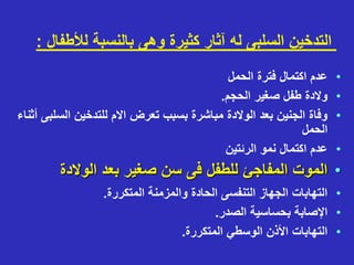 ‫لألط‬ ‫بالنسبة‬ ‫وهى‬ ‫كثيرة‬ ‫آثار‬ ‫له‬ ‫السلبى‬ ‫التدخين‬
‫فال‬
:
•
‫الحمل‬ ‫فترة‬ ‫اكتمال‬ ‫عدم‬
•
‫الحجم‬ ‫صغير‬ ‫طفل‬ ‫والدة‬
.
•
‫الس‬ ‫للتدخين‬ ‫االم‬ ‫تعرض‬ ‫بسبب‬ ‫مباشرة‬ ‫الوالدة‬ ‫بعد‬ ‫الجنين‬ ‫وفاة‬
‫أثناء‬ ‫لبى‬
‫الحمل‬
•
‫الرئتين‬ ‫نمو‬ ‫اكتمال‬ ‫عدم‬
•
‫الوالدة‬ ‫بعد‬ ‫صغير‬ ‫سن‬ ‫فى‬ ‫للطفل‬ ‫المفاجئ‬ ‫الموت‬
•
‫المتكررة‬ ‫والمزمنة‬ ‫الحادة‬ ‫التنفسى‬ ‫الجهاز‬ ‫التهابات‬
.
•
‫الصدر‬ ‫بحساسية‬ ‫اإلصابة‬
.
•
‫المتكررة‬ ‫الوسطي‬ ‫األذن‬ ‫التهابات‬
.
 
