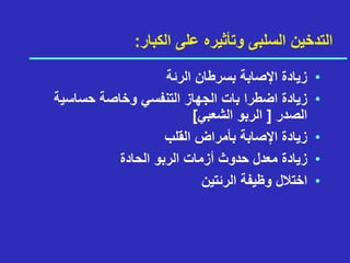 ‫الكبار‬ ‫على‬ ‫وتأثيره‬ ‫السلبى‬ ‫التدخين‬
:
•
‫الرئة‬ ‫بسرطان‬ ‫اإلصابة‬ ‫زيادة‬
•
‫حساسية‬ ‫وخاصة‬ ‫التنفسي‬ ‫الجهاز‬ ‫بات‬ ‫اضطرا‬ ‫زيادة‬
‫الصدر‬
]
‫الشعبي‬ ‫الربو‬
[
•
‫القلب‬ ‫بأمراض‬ ‫اإلصابة‬ ‫زيادة‬
•
‫الحادة‬ ‫الربو‬ ‫أزمات‬ ‫حدوث‬ ‫معدل‬ ‫زيادة‬
•
‫الرئتين‬ ‫وظيفة‬ ‫اختالل‬
 
