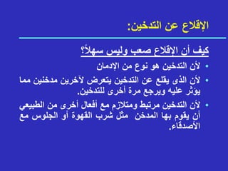 ‫التدخين‬ ‫عن‬ ‫اإلقالع‬
:
‫؟‬ً‫ال‬‫سه‬ ‫وليس‬ ‫صعب‬ ‫اإلقالع‬ ‫أن‬ ‫كيف‬
•
‫أل‬
‫ن‬
‫التدخين‬
‫هو‬
‫نوع‬
‫من‬
‫اإلدمان‬
•
‫أل‬
‫ن‬
‫الذى‬
‫يقلع‬
‫عن‬
‫التدخين‬
‫يتعرض‬
‫آلخرين‬
‫مدخني‬
‫ن‬
‫مما‬
‫يؤثر‬
‫عليه‬
‫ويرجع‬
‫مرة‬
‫أخرى‬
‫للتدخين‬
.
•
‫ألن‬
‫التدخين‬
‫م‬
‫رت‬
‫بط‬
‫ومتالزم‬
‫مع‬
‫أفعال‬
‫أخرى‬
‫من‬
‫الطبي‬
‫عي‬
‫أن‬
‫يقوم‬
‫بها‬
‫المدخن‬
‫مثل‬
‫شرب‬
‫القهوة‬
‫أو‬
‫الجلوس‬
‫مع‬
‫األصدقاء‬
.
 