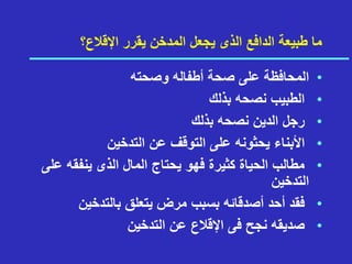 ‫اإلقالع؟‬ ‫يقرر‬ ‫المدخن‬ ‫يجعل‬ ‫الذى‬ ‫الدافع‬ ‫طبيعة‬ ‫ما‬
•
‫ا‬
‫وصحته‬ ‫أطفاله‬ ‫صحة‬ ‫على‬ ‫لمحافظة‬
•
‫بذلك‬ ‫نصحه‬ ‫الطبيب‬
•
‫بذلك‬ ‫نصحه‬ ‫الدين‬ ‫رجل‬
•
‫التدخين‬ ‫عن‬ ‫التوقف‬ ‫على‬ ‫يحثونه‬ ‫األبناء‬
•
‫ع‬ ‫ينفقه‬ ‫الذى‬ ‫المال‬ ‫يحتاج‬ ‫فهو‬ ‫كثيرة‬ ‫الحياة‬ ‫مطالب‬
‫لى‬
‫التدخين‬
•
‫بالتدخين‬ ‫يتعلق‬ ‫مرض‬ ‫بسبب‬ ‫أصدقائه‬ ‫أحد‬ ‫فقد‬
•
‫التدخين‬ ‫عن‬ ‫اإلقالع‬ ‫فى‬ ‫نجح‬ ‫صديقه‬
 