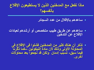 ‫اإلقالع‬ ‫يستطيعون‬ ‫ال‬ ‫الذين‬ ‫المدخنين‬ ‫مع‬ ‫نفعل‬ ‫ماذا‬
‫بأنفسهم؟‬
•
‫السجائر‬ ‫عدد‬ ‫من‬ ‫باإلقالل‬ ‫ساعدهم‬
•
‫لعيادات‬ ‫أرشدهم‬ ‫أو‬ ‫متخصص‬ ‫طبيب‬ ‫طريق‬ ‫عن‬ ‫ساعدهم‬
‫التدخين‬ ‫عن‬ ‫اإلقالع‬
•
‫من‬ ‫كثير‬ ‫هناك‬ ‫أن‬ ‫تذكر‬
‫اإلقالع‬ ‫فى‬ ‫فشلوا‬ ‫المدخنين‬
‫فى‬
‫أل‬ ‫وذلك‬ ‫األولى‬ ‫المحاولة‬
‫النيكوتين‬ ‫مادة‬ ‫ن‬
–
‫ذكرنا‬ ‫كما‬
‫سبق‬ ‫فيما‬
-
‫محاوال‬ ‫بعد‬ ‫نجحوا‬ ‫قد‬ ‫ولكن‬ ‫إدمان‬ ‫تسبب‬
‫ت‬
‫أخرى‬
.
 