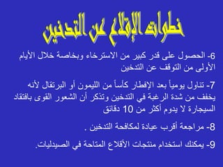 6
-
‫األي‬ ‫خالل‬ ‫وبخاصة‬ ‫االسترخاء‬ ‫من‬ ‫كبير‬ ‫قدر‬ ‫على‬ ‫الحصول‬
‫ام‬
‫التدخين‬ ‫عن‬ ‫التوقف‬ ‫من‬ ‫األولى‬
7
-
‫البرتقا‬ ‫أو‬ ‫الليمون‬ ‫من‬ ً‫ا‬‫كأس‬ ‫اإلفطار‬ ‫بعد‬ ً‫ا‬‫يومي‬ ‫تناول‬
‫ألنه‬ ‫ل‬
‫التدخين‬ ‫في‬ ‫الرغبة‬ ‫شدة‬ ‫من‬ ‫يخفف‬
‫القوى‬ ‫الشعور‬ ‫أن‬ ‫وتذكر‬
‫بافتقاد‬
‫من‬ ‫أكثر‬ ‫يدوم‬ ‫ال‬ ‫السيجارة‬
10
‫دقائق‬
8
-
‫التدخين‬ ‫لمكافحة‬ ‫عيادة‬ ‫أقرب‬ ‫مراجعة‬
.
9
-
‫الصيدليات‬ ‫في‬ ‫المتاحة‬ ‫األقالع‬ ‫منتجات‬ ‫استخدام‬ ‫يمكنك‬
.
 